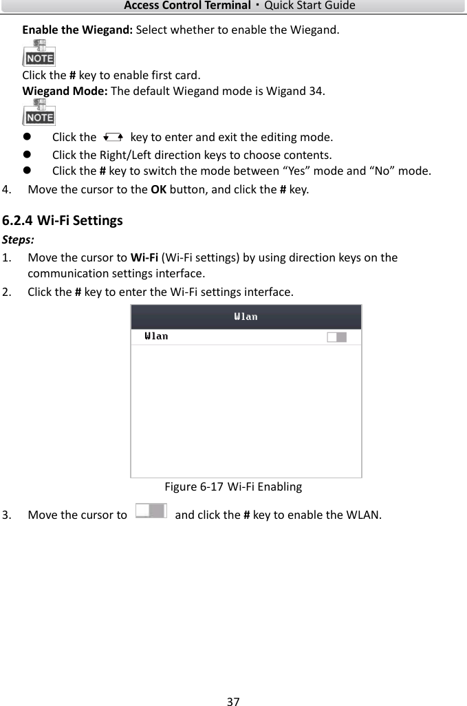    Access Control Terminal·Quick Start Guide 37  Enable the Wiegand: Select whether to enable the Wiegand.    Click the # key to enable first card. Wiegand Mode: The default Wiegand mode is Wigand 34.   Click the    key to enter and exit the editing mode.  Click the Right/Left direction keys to choose contents.    Click the # key to switch the mode between “Yes” mode and “No” mode.   4. Move the cursor to the OK button, and click the # key.   6.2.4 Wi-Fi Settings Steps:   1. Move the cursor to Wi-Fi (Wi-Fi settings) by using direction keys on the communication settings interface.   2. Click the # key to enter the Wi-Fi settings interface.    Figure 6-17 Wi-Fi Enabling 3. Move the cursor to    and click the # key to enable the WLAN.   