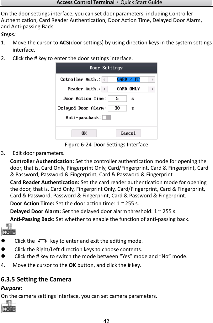    Access Control Terminal·Quick Start Guide 42  On the door settings interface, you can set door parameters, including Controller Authentication, Card Reader Authentication, Door Action Time, Delayed Door Alarm, and Anti-passing Back.   Steps:   1. Move the cursor to ACS(door settings) by using direction keys in the system settings interface.   2. Click the # key to enter the door settings interface.    Figure 6-24 Door Settings Interface 3. Edit door parameters.   Controller Authentication: Set the controller authentication mode for opening the door, that is, Card Only, Fingerprint Only, Card/Fingerprint, Card &amp; Fingerprint, Card &amp; Password, Password &amp; Fingerprint, Card &amp; Password &amp; Fingerprint.   Card Reader Authentication: Set the card reader authentication mode for opening the door, that is, Card Only, Fingerprint Only, Card/Fingerprint, Card &amp; Fingerprint, Card &amp; Password, Password &amp; Fingerprint, Card &amp; Password &amp; Fingerprint.   Door Action Time: Set the door action time: 1 ~ 255 s.   Delayed Door Alarm: Set the delayed door alarm threshold: 1 ~ 255 s.   Anti-Passing Back: Set whether to enable the function of anti-passing back.     Click the    key to enter and exit the editing mode.  Click the Right/Left direction keys to choose contents.    Click the # key to switch the mode between “Yes” mode and “No” mode.   4. Move the cursor to the OK button, and click the # key.   6.3.5 Setting the Camera Purpose: On the camera settings interface, you can set camera parameters.  