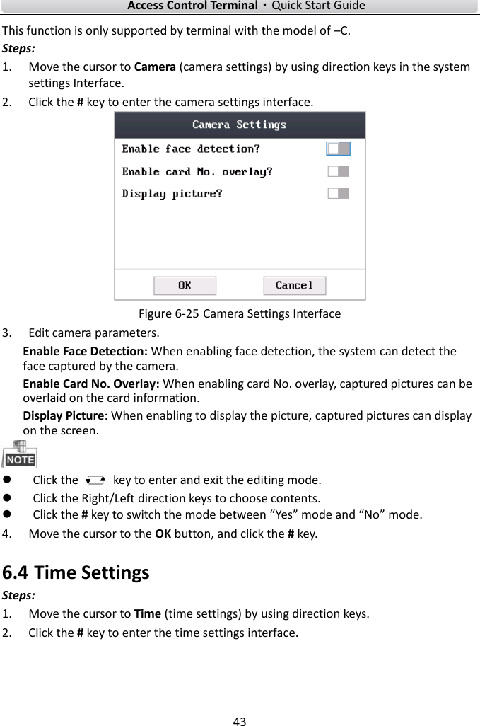    Access Control Terminal·Quick Start Guide 43  This function is only supported by terminal with the model of –C. Steps:   1. Move the cursor to Camera (camera settings) by using direction keys in the system settings Interface.   2. Click the # key to enter the camera settings interface.    Figure 6-25 Camera Settings Interface 3. Edit camera parameters.   Enable Face Detection: When enabling face detection, the system can detect the face captured by the camera.     Enable Card No. Overlay: When enabling card No. overlay, captured pictures can be overlaid on the card information. Display Picture: When enabling to display the picture, captured pictures can display on the screen.     Click the    key to enter and exit the editing mode.  Click the Right/Left direction keys to choose contents.    Click the # key to switch the mode between “Yes” mode and “No” mode.   4. Move the cursor to the OK button, and click the # key.   6.4 Time Settings Steps:   1. Move the cursor to Time (time settings) by using direction keys.   2. Click the # key to enter the time settings interface.   