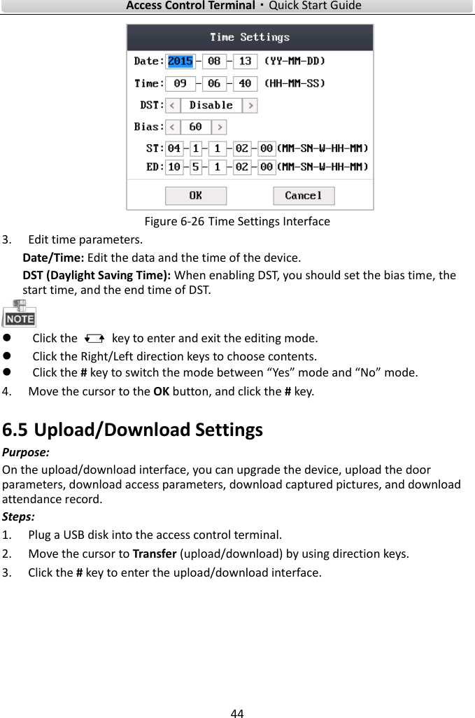    Access Control Terminal·Quick Start Guide 44   Figure 6-26 Time Settings Interface   3. Edit time parameters.   Date/Time: Edit the data and the time of the device.     DST (Daylight Saving Time): When enabling DST, you should set the bias time, the start time, and the end time of DST.     Click the    key to enter and exit the editing mode.  Click the Right/Left direction keys to choose contents.    Click the # key to switch the mode between “Yes” mode and “No” mode.   4. Move the cursor to the OK button, and click the # key.   6.5 Upload/Download Settings Purpose: On the upload/download interface, you can upgrade the device, upload the door parameters, download access parameters, download captured pictures, and download attendance record.   Steps:   1. Plug a USB disk into the access control terminal.   2. Move the cursor to Transfer (upload/download) by using direction keys. 3. Click the # key to enter the upload/download interface.   