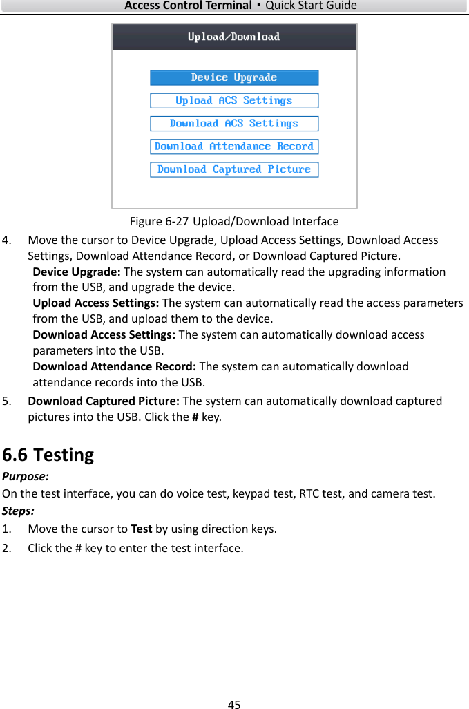    Access Control Terminal·Quick Start Guide 45   Figure 6-27 Upload/Download Interface 4. Move the cursor to Device Upgrade, Upload Access Settings, Download Access Settings, Download Attendance Record, or Download Captured Picture.   Device Upgrade: The system can automatically read the upgrading information from the USB, and upgrade the device.  Upload Access Settings: The system can automatically read the access parameters from the USB, and upload them to the device.   Download Access Settings: The system can automatically download access parameters into the USB.   Download Attendance Record: The system can automatically download attendance records into the USB.   5. Download Captured Picture: The system can automatically download captured pictures into the USB. Click the # key.   6.6 Testing Purpose: On the test interface, you can do voice test, keypad test, RTC test, and camera test.   Steps:   1. Move the cursor to Test by using direction keys. 2. Click the # key to enter the test interface.   