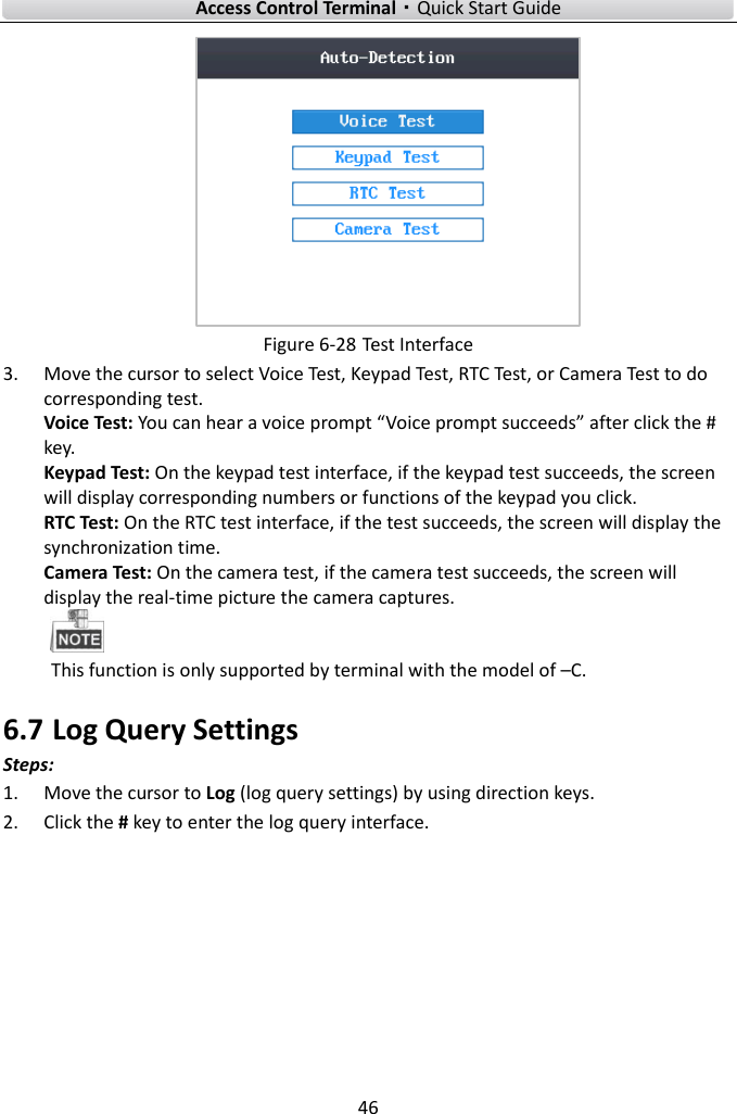    Access Control Terminal·Quick Start Guide 46   Figure 6-28 Test Interface 3. Move the cursor to select Voice Test, Keypad Test, RTC Test, or Camera Test to do corresponding test.   Voice Test: You can hear a voice prompt “Voice prompt succeeds” after click the # key.   Keypad Test: On the keypad test interface, if the keypad test succeeds, the screen will display corresponding numbers or functions of the keypad you click. RTC Test: On the RTC test interface, if the test succeeds, the screen will display the synchronization time.   Camera Test: On the camera test, if the camera test succeeds, the screen will display the real-time picture the camera captures.  This function is only supported by terminal with the model of –C.   6.7 Log Query Settings Steps:    1. Move the cursor to Log (log query settings) by using direction keys. 2. Click the # key to enter the log query interface.   