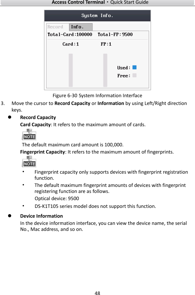    Access Control Terminal·Quick Start Guide 48   Figure 6-30 System Information Interface 3. Move the cursor to Record Capacity or Information by using Left/Right direction keys.    Record Capacity Card Capacity: It refers to the maximum amount of cards.  The default maximum card amount is 100,000.   Fingerprint Capacity: It refers to the maximum amount of fingerprints.  • Fingerprint capacity only supports devices with fingerprint registration function.   • The default maximum fingerprint amounts of devices with fingerprint registering function are as follows. Optical device: 9500 • DS-K1T105 series model does not support this function.    Device Information   In the device information interface, you can view the device name, the serial No., Mac address, and so on.   