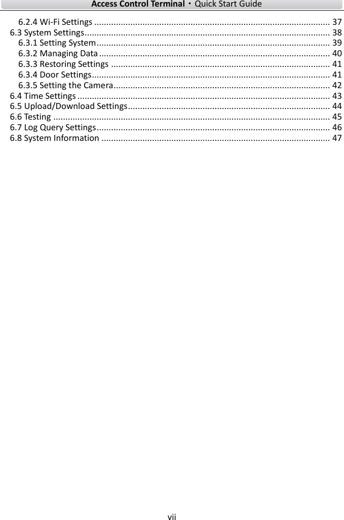    Access Control Terminal·Quick Start Guide vii  6.2.4 Wi-Fi Settings .................................................................................................. 37 6.3 System Settings ...................................................................................................... 38 6.3.1 Setting System ................................................................................................. 39 6.3.2 Managing Data ................................................................................................ 40 6.3.3 Restoring Settings ........................................................................................... 41 6.3.4 Door Settings ................................................................................................... 41 6.3.5 Setting the Camera .......................................................................................... 42 6.4 Time Settings ......................................................................................................... 43 6.5 Upload/Download Settings .................................................................................... 44 6.6 Testing ................................................................................................................... 45 6.7 Log Query Settings ................................................................................................. 46 6.8 System Information ............................................................................................... 47 