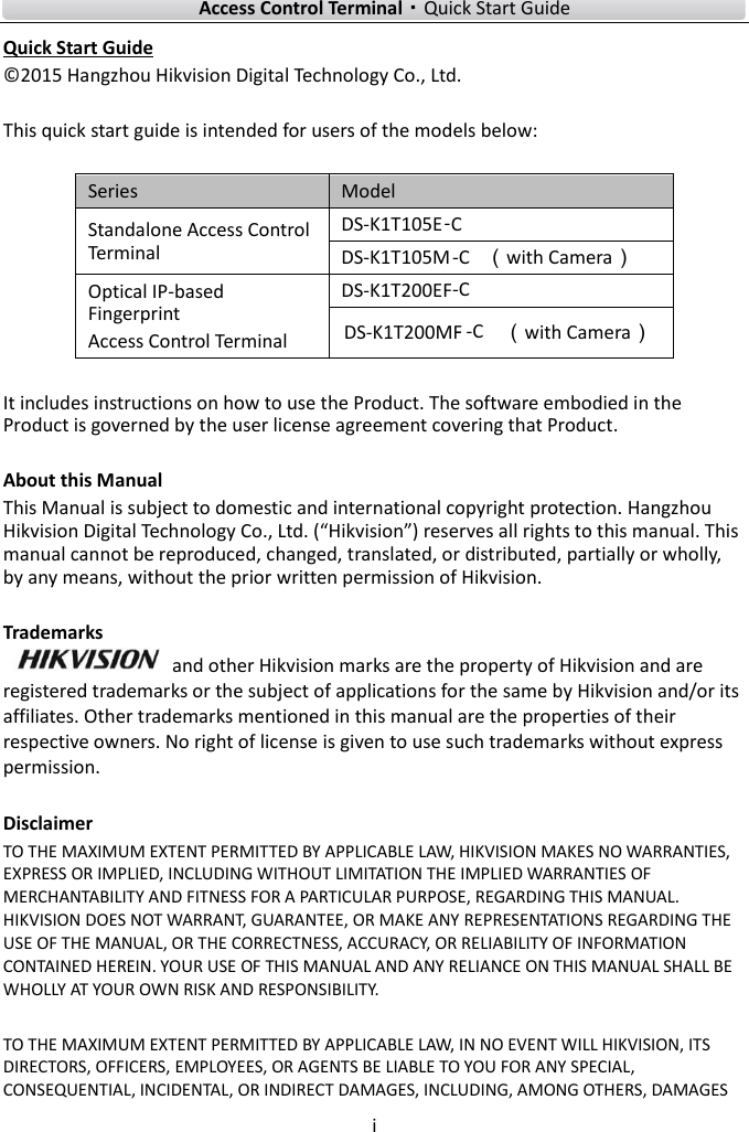    Access Control Terminal·Quick Start Guide i  Quick Start Guide © 2015 Hangzhou Hikvision Digital Technology Co., Ltd.    This quick start guide is intended for users of the models below:  Series Model Standalone Access Control Terminal DS-K1T105E  DS-K1T105M-C（with Camera） Optical IP-based Fingerprint Access Control Terminal DS-K1T200EF   （with Camera）  It includes instructions on how to use the Product. The software embodied in the Product is governed by the user license agreement covering that Product.  About this Manual This Manual is subject to domestic and international copyright protection. Hangzhou Hikvision Digital Technology Co., Ltd. (“Hikvision”) reserves all rights to this manual. This manual cannot be reproduced, changed, translated, or distributed, partially or wholly, by any means, without the prior written permission of Hikvision.    Trademarks   and other Hikvision marks are the property of Hikvision and are registered trademarks or the subject of applications for the same by Hikvision and/or its affiliates. Other trademarks mentioned in this manual are the properties of their respective owners. No right of license is given to use such trademarks without express permission.  Disclaimer TO THE MAXIMUM EXTENT PERMITTED BY APPLICABLE LAW, HIKVISION MAKES NO WARRANTIES, EXPRESS OR IMPLIED, INCLUDING WITHOUT LIMITATION THE IMPLIED WARRANTIES OF MERCHANTABILITY AND FITNESS FOR A PARTICULAR PURPOSE, REGARDING THIS MANUAL. HIKVISION DOES NOT WARRANT, GUARANTEE, OR MAKE ANY REPRESENTATIONS REGARDING THE USE OF THE MANUAL, OR THE CORRECTNESS, ACCURACY, OR RELIABILITY OF INFORMATION CONTAINED HEREIN. YOUR USE OF THIS MANUAL AND ANY RELIANCE ON THIS MANUAL SHALL BE WHOLLY AT YOUR OWN RISK AND RESPONSIBILITY.    TO THE MAXIMUM EXTENT PERMITTED BY APPLICABLE LAW, IN NO EVENT WILL HIKVISION, ITS DIRECTORS, OFFICERS, EMPLOYEES, OR AGENTS BE LIABLE TO YOU FOR ANY SPECIAL, CONSEQUENTIAL, INCIDENTAL, OR INDIRECT DAMAGES, INCLUDING, AMONG OTHERS, DAMAGES -C-CDS-K1T200MF--C