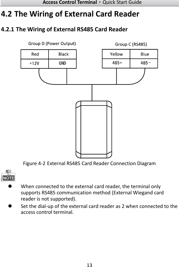    Access Control Terminal·Quick Start Guide 13  4.2 The Wiring of External Card Reader   4.2.1 The Wiring of External RS485 Card Reader   Figure 4-2 External RS485 Card Reader Connection Diagram   When connected to the external card reader, the terminal only supports RS485 communication method (External Wiegand card reader is not supported).    Set the dial-up of the external card reader as 2 when connected to the access control terminal. 