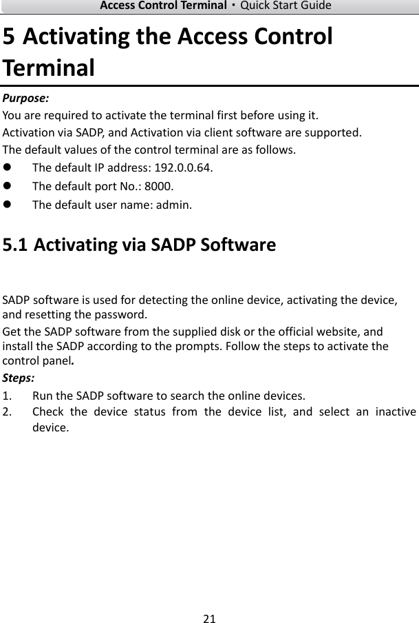    Access Control Terminal·Quick Start Guide 21  5 Activating the Access Control Terminal Purpose: You are required to activate the terminal first before using it.   Activation via SADP, and Activation via client software are supported.   The default values of the control terminal are as follows.  The default IP address: 192.0.0.64.  The default port No.: 8000.  The default user name: admin.   5.1 Activating via SADP Software SADP software is used for detecting the online device, activating the device, and resetting the password.   Get the SADP software from the supplied disk or the official website, and install the SADP according to the prompts. Follow the steps to activate the control panel. Steps: 1. Run the SADP software to search the online devices. 2. Check  the  device  status  from  the  device  list,  and  select  an  inactive device. 