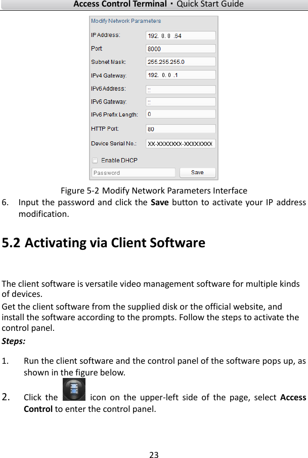   Access Control Terminal·Quick Start Guide 23   Figure 5-2 Modify Network Parameters Interface 6. Input the  password and click the  Save button to activate your IP  address modification. 5.2 Activating via Client Software The client software is versatile video management software for multiple kinds of devices.   Get the client software from the supplied disk or the official website, and install the software according to the prompts. Follow the steps to activate the control panel. Steps: 1. Run the client software and the control panel of the software pops up, as shown in the figure below. 2. Click  the    icon  on  the  upper-left  side  of  the  page,  select  Access Control to enter the control panel.   