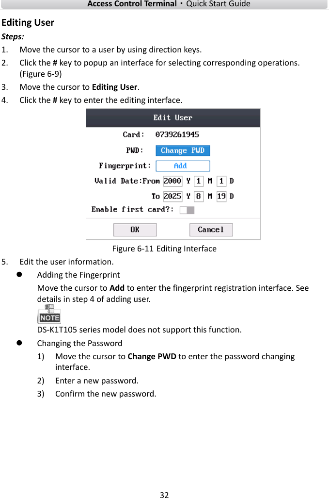    Access Control Terminal·Quick Start Guide 32  Editing User Steps:   1. Move the cursor to a user by using direction keys.   2. Click the # key to popup an interface for selecting corresponding operations. (Figure 6-9) 3. Move the cursor to Editing User.   4. Click the # key to enter the editing interface.    Figure 6-11 Editing Interface 5. Edit the user information.    Adding the Fingerprint Move the cursor to Add to enter the fingerprint registration interface. See details in step 4 of adding user.    DS-K1T105 series model does not support this function.    Changing the Password 1) Move the cursor to Change PWD to enter the password changing interface.   2) Enter a new password.   3) Confirm the new password.   