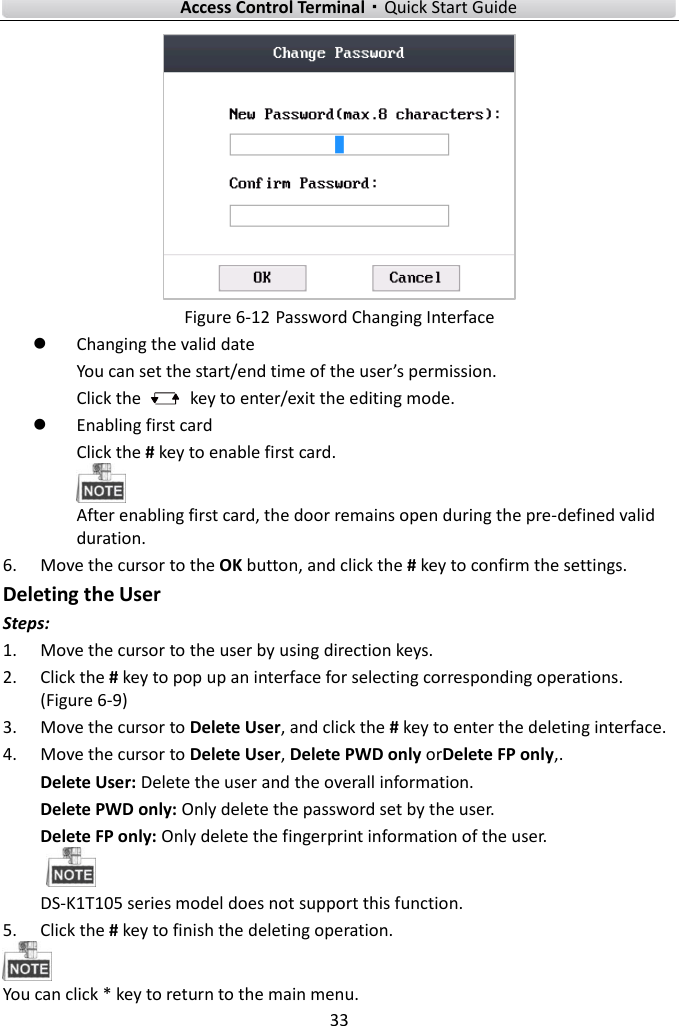    Access Control Terminal·Quick Start Guide 33   Figure 6-12 Password Changing Interface  Changing the valid date You can set the start/end time of the user’s permission.   Click the    key to enter/exit the editing mode.    Enabling first card Click the # key to enable first card.    After enabling first card, the door remains open during the pre-defined valid duration.   6. Move the cursor to the OK button, and click the # key to confirm the settings.   Deleting the User Steps:   1. Move the cursor to the user by using direction keys.   2. Click the # key to pop up an interface for selecting corresponding operations. (Figure 6-9) 3. Move the cursor to Delete User, and click the # key to enter the deleting interface.   4. Move the cursor to Delete User, Delete PWD only orDelete FP only,.   Delete User: Delete the user and the overall information.   Delete PWD only: Only delete the password set by the user.   Delete FP only: Only delete the fingerprint information of the user.    DS-K1T105 series model does not support this function.   5. Click the # key to finish the deleting operation.    You can click * key to return to the main menu.   