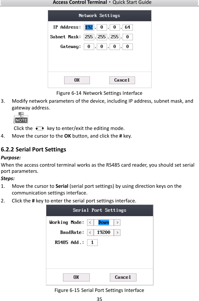   Access Control Terminal·Quick Start Guide 35   Figure 6-14 Network Settings Interface 3. Modify network parameters of the device, including IP address, subnet mask, and gateway address.  Click the    key to enter/exit the editing mode. 4. Move the cursor to the OK button, and click the # key.   6.2.2 Serial Port Settings Purpose: When the access control terminal works as the RS485 card reader, you should set serial port parameters. Steps:   1. Move the cursor to Serial (serial port settings) by using direction keys on the communication settings interface.   2. Click the # key to enter the serial port settings interface.    Figure 6-15 Serial Port Settings Interface 
