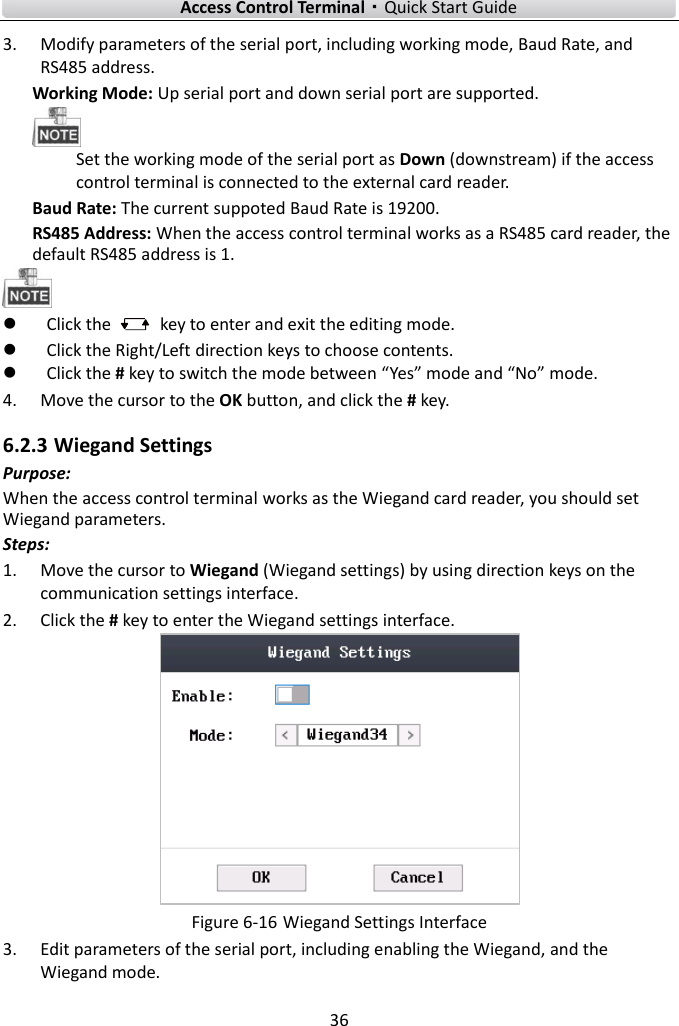    Access Control Terminal·Quick Start Guide 36  3. Modify parameters of the serial port, including working mode, Baud Rate, and RS485 address.   Working Mode: Up serial port and down serial port are supported.    Set the working mode of the serial port as Down (downstream) if the access control terminal is connected to the external card reader.   Baud Rate: The current suppoted Baud Rate is 19200.   RS485 Address: When the access control terminal works as a RS485 card reader, the default RS485 address is 1.     Click the    key to enter and exit the editing mode.  Click the Right/Left direction keys to choose contents.    Click the # key to switch the mode between “Yes” mode and “No” mode.   4. Move the cursor to the OK button, and click the # key.   6.2.3 Wiegand Settings Purpose: When the access control terminal works as the Wiegand card reader, you should set Wiegand parameters.   Steps:   1. Move the cursor to Wiegand (Wiegand settings) by using direction keys on the communication settings interface.   2. Click the # key to enter the Wiegand settings interface.    Figure 6-16 Wiegand Settings Interface 3. Edit parameters of the serial port, including enabling the Wiegand, and the Wiegand mode.   