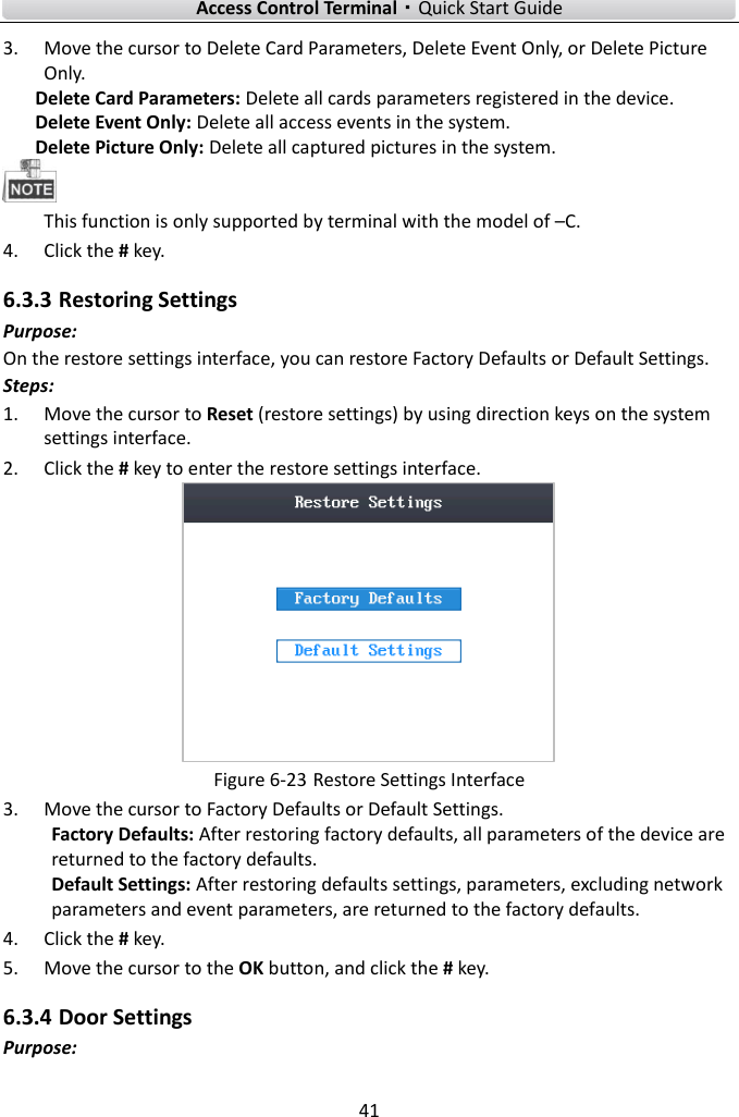    Access Control Terminal·Quick Start Guide 41  3. Move the cursor to Delete Card Parameters, Delete Event Only, or Delete Picture Only.   Delete Card Parameters: Delete all cards parameters registered in the device.  Delete Event Only: Delete all access events in the system.   Delete Picture Only: Delete all captured pictures in the system.    This function is only supported by terminal with the model of –C.   4. Click the # key.   6.3.3 Restoring Settings Purpose: On the restore settings interface, you can restore Factory Defaults or Default Settings.   Steps:   1. Move the cursor to Reset (restore settings) by using direction keys on the system settings interface.   2. Click the # key to enter the restore settings interface.    Figure 6-23 Restore Settings Interface 3. Move the cursor to Factory Defaults or Default Settings.   Factory Defaults: After restoring factory defaults, all parameters of the device are returned to the factory defaults.  Default Settings: After restoring defaults settings, parameters, excluding network parameters and event parameters, are returned to the factory defaults.     4. Click the # key.   5. Move the cursor to the OK button, and click the # key.   6.3.4 Door Settings   Purpose: 