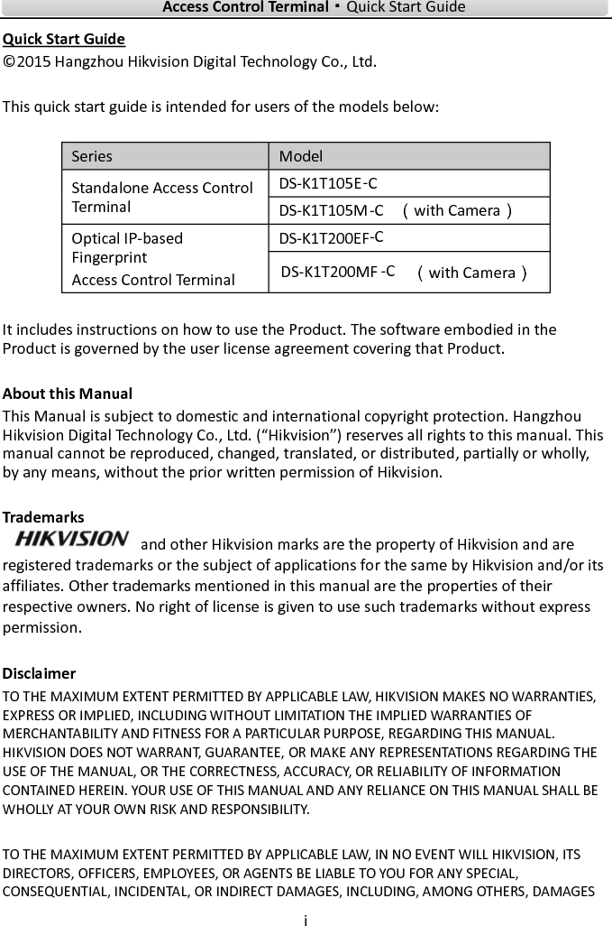    Access Control Terminal·Quick Start Guide i  Quick Start Guide © 2015 Hangzhou Hikvision Digital Technology Co., Ltd.    This quick start guide is intended for users of the models below:  Series Model Standalone Access Control Terminal DS-K1T105E  DS-K1T105M-C（with Camera） Optical IP-based Fingerprint Access Control Terminal DS-K1T200EF   （with Camera）  It includes instructions on how to use the Product. The software embodied in the Product is governed by the user license agreement covering that Product.  About this Manual This Manual is subject to domestic and international copyright protection. Hangzhou Hikvision Digital Technology Co., Ltd. (“Hikvision”) reserves all rights to this manual. This manual cannot be reproduced, changed, translated, or distributed, partially or wholly, by any means, without the prior written permission of Hikvision.    Trademarks   and other Hikvision marks are the property of Hikvision and are registered trademarks or the subject of applications for the same by Hikvision and/or its affiliates. Other trademarks mentioned in this manual are the properties of their respective owners. No right of license is given to use such trademarks without express permission.  Disclaimer TO THE MAXIMUM EXTENT PERMITTED BY APPLICABLE LAW, HIKVISION MAKES NO WARRANTIES, EXPRESS OR IMPLIED, INCLUDING WITHOUT LIMITATION THE IMPLIED WARRANTIES OF MERCHANTABILITY AND FITNESS FOR A PARTICULAR PURPOSE, REGARDING THIS MANUAL. HIKVISION DOES NOT WARRANT, GUARANTEE, OR MAKE ANY REPRESENTATIONS REGARDING THE USE OF THE MANUAL, OR THE CORRECTNESS, ACCURACY, OR RELIABILITY OF INFORMATION CONTAINED HEREIN. YOUR USE OF THIS MANUAL AND ANY RELIANCE ON THIS MANUAL SHALL BE WHOLLY AT YOUR OWN RISK AND RESPONSIBILITY.    TO THE MAXIMUM EXTENT PERMITTED BY APPLICABLE LAW, IN NO EVENT WILL HIKVISION, ITS DIRECTORS, OFFICERS, EMPLOYEES, OR AGENTS BE LIABLE TO YOU FOR ANY SPECIAL, CONSEQUENTIAL, INCIDENTAL, OR INDIRECT DAMAGES, INCLUDING, AMONG OTHERS, DAMAGES -C-CDS-K1T200MF--C