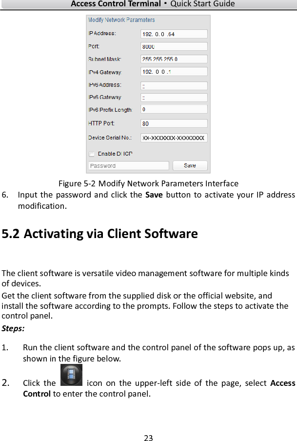    Access Control Terminal·Quick Start Guide 23   Figure 5-2 Modify Network Parameters Interface 6. Input the  password and click the  Save button to activate your IP  address modification. 5.2 Activating via Client Software The client software is versatile video management software for multiple kinds of devices.   Get the client software from the supplied disk or the official website, and install the software according to the prompts. Follow the steps to activate the control panel. Steps: 1. Run the client software and the control panel of the software pops up, as shown in the figure below. 2. Click  the    icon  on  the  upper-left  side  of  the  page,  select  Access Control to enter the control panel.   