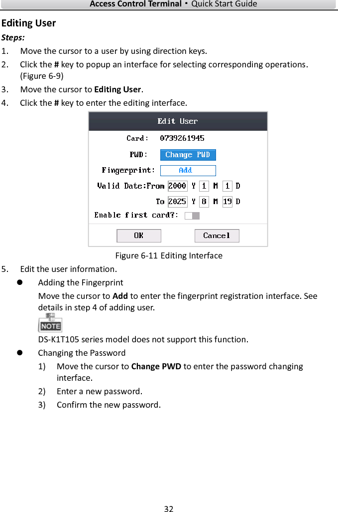    Access Control Terminal·Quick Start Guide 32  Editing User Steps:   1. Move the cursor to a user by using direction keys.   2. Click the # key to popup an interface for selecting corresponding operations. (Figure 6-9) 3. Move the cursor to Editing User.   4. Click the # key to enter the editing interface.    Figure 6-11 Editing Interface 5. Edit the user information.    Adding the Fingerprint Move the cursor to Add to enter the fingerprint registration interface. See details in step 4 of adding user.    DS-K1T105 series model does not support this function.    Changing the Password 1) Move the cursor to Change PWD to enter the password changing interface.   2) Enter a new password.   3) Confirm the new password.   