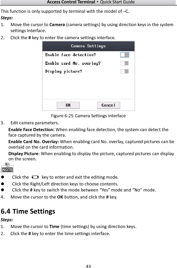    Access Control Terminal·Quick Start Guide 43  This function is only supported by terminal with the model of –C. Steps:   1. Move the cursor to Camera (camera settings) by using direction keys in the system settings Interface.   2. Click the # key to enter the camera settings interface.    Figure 6-25 Camera Settings Interface 3. Edit camera parameters.   Enable Face Detection: When enabling face detection, the system can detect the face captured by the camera.     Enable Card No. Overlay: When enabling card No. overlay, captured pictures can be overlaid on the card information. Display Picture: When enabling to display the picture, captured pictures can display on the screen.     Click the    key to enter and exit the editing mode.  Click the Right/Left direction keys to choose contents.    Click the # key to switch the mode between “Yes” mode and “No” mode.   4. Move the cursor to the OK button, and click the # key.   6.4 Time Settings Steps:   1. Move the cursor to Time (time settings) by using direction keys.   2. Click the # key to enter the time settings interface.   