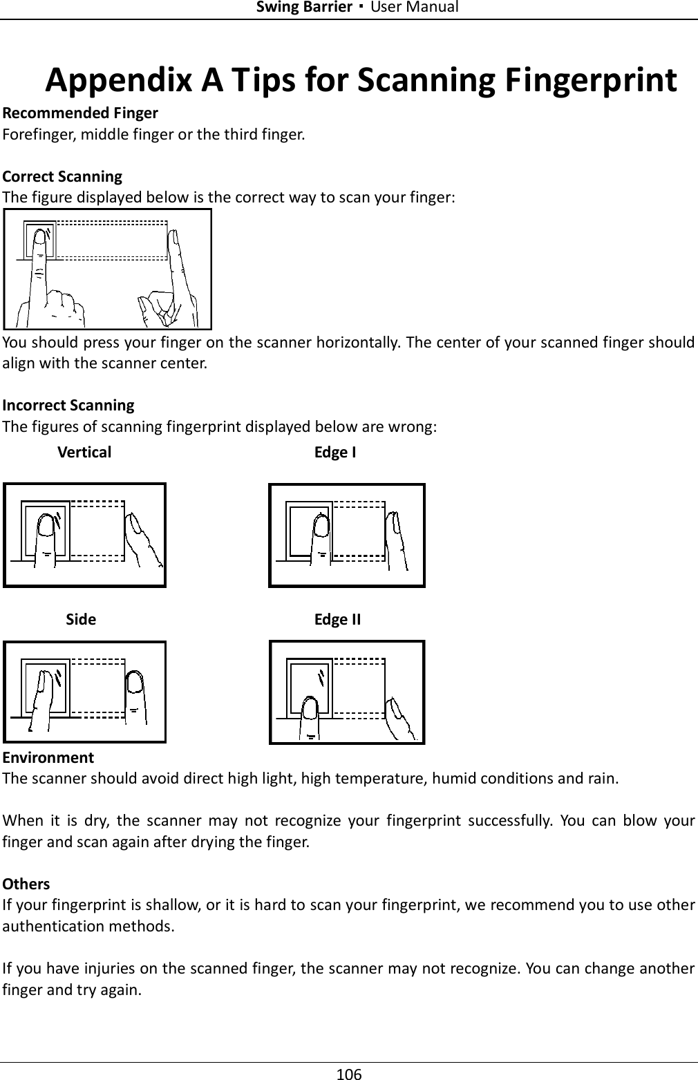 Swing Barrier·User Manual 106 Appendix A Tips for Scanning Fingerprint Recommended Finger Forefinger, middle finger or the third finger.  Correct Scanning The figure displayed below is the correct way to scan your finger:  You should press your finger on the scanner horizontally. The center of your scanned finger should align with the scanner center.  Incorrect Scanning The figures of scanning fingerprint displayed below are wrong:  Environment The scanner should avoid direct high light, high temperature, humid conditions and rain.    When  it  is  dry,  the  scanner  may  not  recognize  your  fingerprint  successfully.  You  can  blow  your finger and scan again after drying the finger.  Others If your fingerprint is shallow, or it is hard to scan your fingerprint, we recommend you to use other authentication methods.  If you have injuries on the scanned finger, the scanner may not recognize. You can change another finger and try again. Side  Edge II Vertical Edge I 