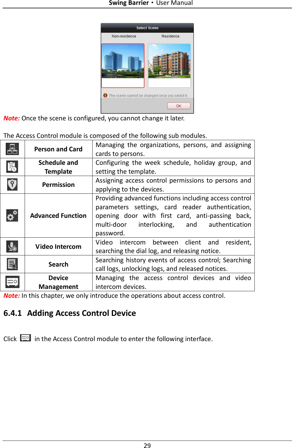 Swing Barrier·User Manual 29  Note: Once the scene is configured, you cannot change it later.  The Access Control module is composed of the following sub modules.  Person and Card Managing  the  organizations,  persons,  and  assigning cards to persons.  Schedule and Template Configuring  the  week  schedule,  holiday  group,  and setting the template.  Permission Assigning  access  control permissions  to  persons  and applying to the devices.  Advanced Function Providing advanced functions including access control parameters  settings,  card  reader  authentication, opening  door  with  first  card,  anti-passing  back, multi-door  interlocking,  and  authentication password.  Video Intercom Video  intercom  between  client  and  resident, searching the dial log, and releasing notice.  Search Searching history events of access control; Searching call logs, unlocking logs, and released notices.  Device Management Managing  the  access  control  devices  and  video intercom devices. Note: In this chapter, we only introduce the operations about access control.   6.4.1 Adding Access Control Device Click    in the Access Control module to enter the following interface. 