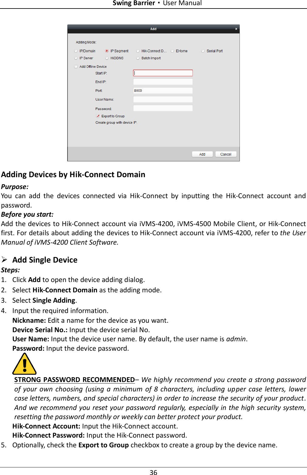 Swing Barrier·User Manual 36   Adding Devices by Hik-Connect Domain Purpose: You  can  add  the  devices  connected  via  Hik-Connect  by  inputting  the  Hik-Connect  account  and password.   Before you start: Add the devices to Hik-Connect account via iVMS-4200, iVMS-4500 Mobile Client, or Hik-Connect first. For details about adding the devices to Hik-Connect account via iVMS-4200, refer to the User Manual of iVMS-4200 Client Software.  Add Single Device Steps: 1. Click Add to open the device adding dialog. 2. Select Hik-Connect Domain as the adding mode. 3. Select Single Adding. 4. Input the required information. Nickname: Edit a name for the device as you want. Device Serial No.: Input the device serial No. User Name: Input the device user name. By default, the user name is admin. Password: Input the device password.  STRONG PASSWORD RECOMMENDED– We highly recommend you create a strong password of  your own  choosing  (using a  minimum  of 8  characters, including  upper  case  letters,  lower case letters, numbers, and special characters) in order to increase the security of your product. And we recommend you reset your password regularly, especially in the high security system, resetting the password monthly or weekly can better protect your product. Hik-Connect Account: Input the Hik-Connect account. Hik-Connect Password: Input the Hik-Connect password. 5. Optionally, check the Export to Group checkbox to create a group by the device name.   
