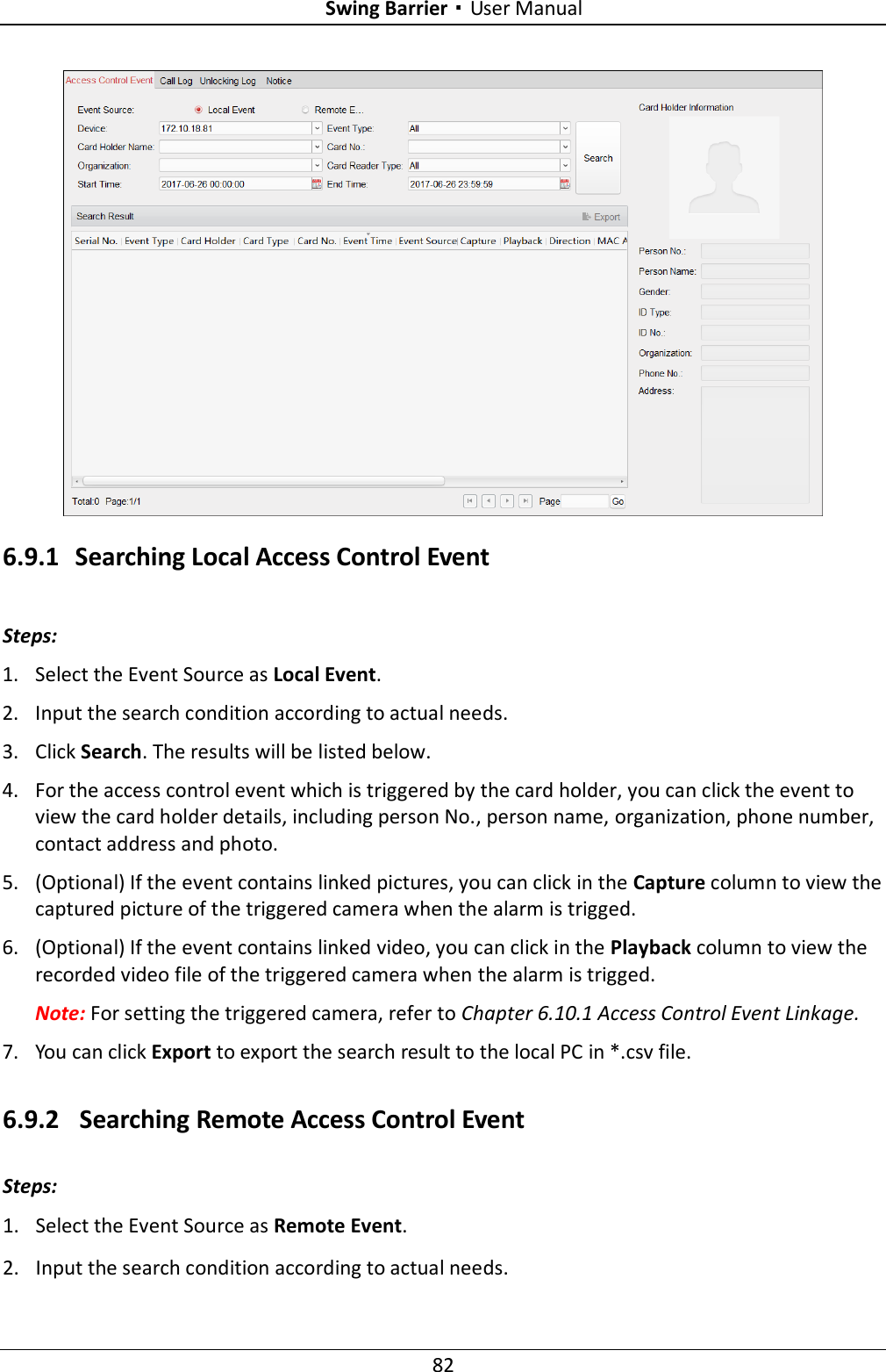 Swing Barrier·User Manual 82  6.9.1 Searching Local Access Control Event Steps: 1. Select the Event Source as Local Event. 2. Input the search condition according to actual needs. 3. Click Search. The results will be listed below. 4. For the access control event which is triggered by the card holder, you can click the event to view the card holder details, including person No., person name, organization, phone number, contact address and photo. 5. (Optional) If the event contains linked pictures, you can click in the Capture column to view the captured picture of the triggered camera when the alarm is trigged. 6. (Optional) If the event contains linked video, you can click in the Playback column to view the recorded video file of the triggered camera when the alarm is trigged. Note: For setting the triggered camera, refer to Chapter 6.10.1 Access Control Event Linkage. 7. You can click Export to export the search result to the local PC in *.csv file. 6.9.2 Searching Remote Access Control Event Steps: 1. Select the Event Source as Remote Event. 2. Input the search condition according to actual needs. 