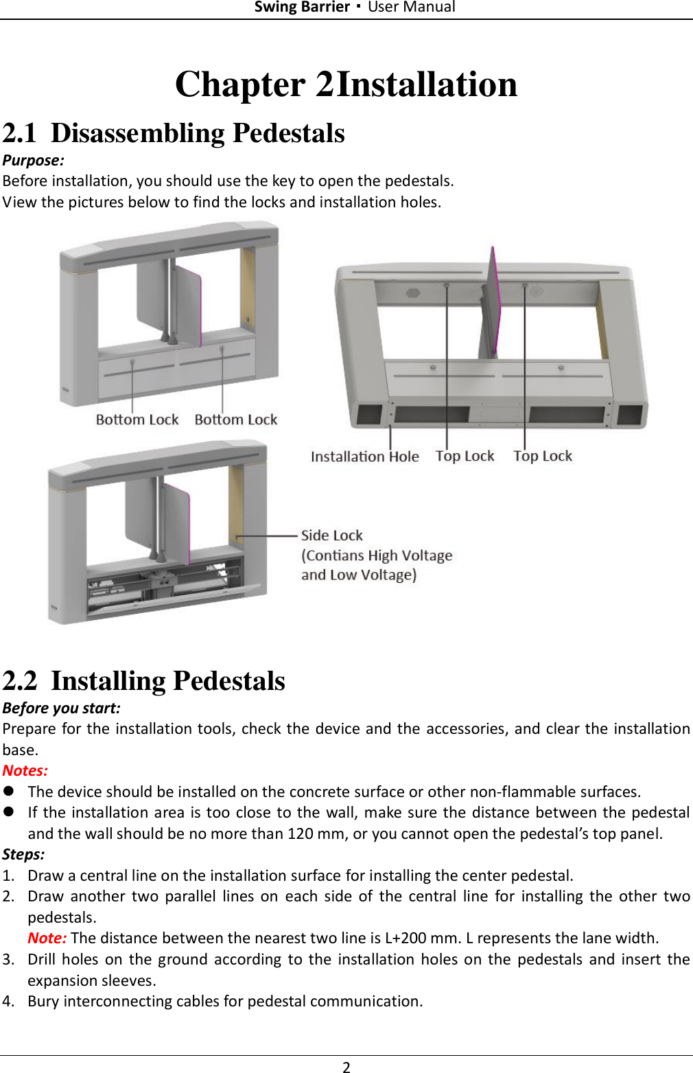 Swing Barrier·User Manual 2 Chapter 2 Installation 2.1 Disassembling Pedestals Purpose: Before installation, you should use the key to open the pedestals. View the pictures below to find the locks and installation holes.   2.2 Installing Pedestals Before you start: Prepare for the installation tools, check the device and the  accessories, and clear the installation base. Notes:    The device should be installed on the concrete surface or other non-flammable surfaces.  If the installation area is too close to the wall, make sure the distance between the pedestal and the wall should be no more than 120 mm, or you cannot open the pedestal’s top panel. Steps: 1. Draw a central line on the installation surface for installing the center pedestal. 2. Draw  another  two  parallel  lines  on  each  side  of  the  central  line  for  installing  the  other  two pedestals. Note: The distance between the nearest two line is L+200 mm. L represents the lane width. 3. Drill  holes  on  the ground  according  to the  installation  holes on the  pedestals  and  insert  the expansion sleeves. 4. Bury interconnecting cables for pedestal communication. 