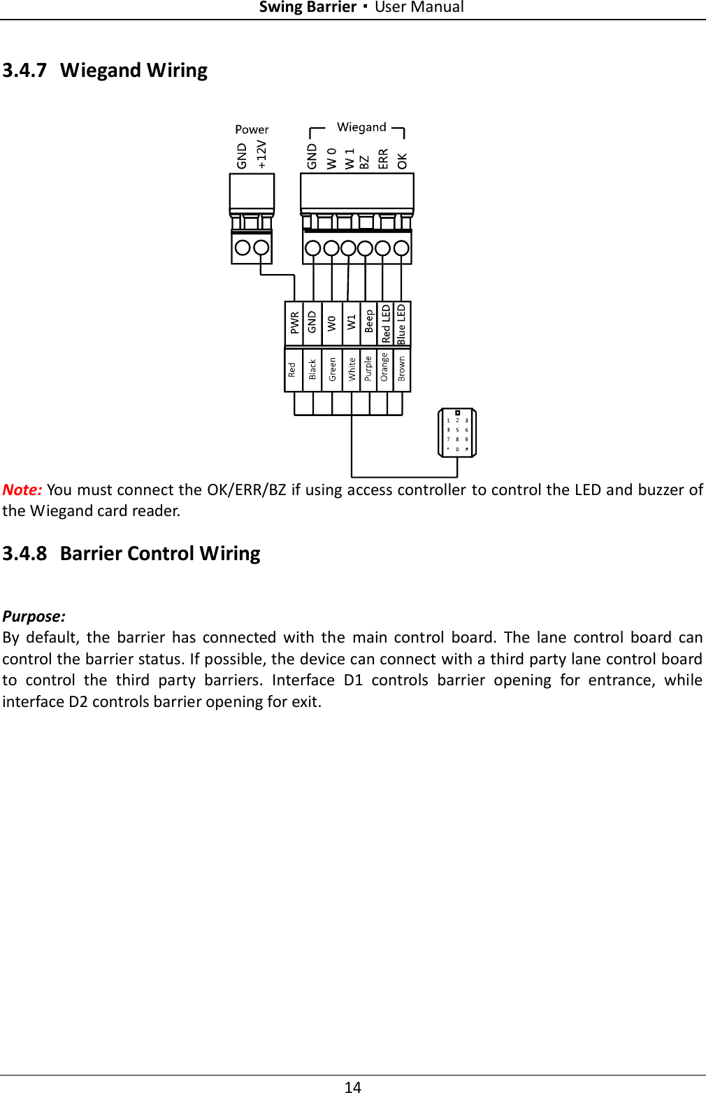 Swing Barrier·User Manual 14 3.4.7 Wiegand Wiring  Note: You must connect the OK/ERR/BZ if using access controller to control the LED and buzzer of the Wiegand card reader. 3.4.8 Barrier Control Wiring Purpose: By  default,  the  barrier  has  connected  with  the  main  control  board.  The  lane  control  board  can control the barrier status. If possible, the device can connect with a third party lane control board to  control  the  third  party  barriers.  Interface  D1  controls  barrier  opening  for  entrance,  while interface D2 controls barrier opening for exit. 