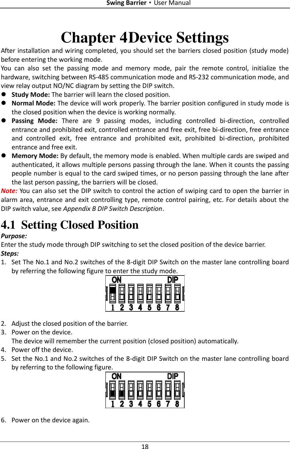 Swing Barrier·User Manual 18 Chapter 4 Device Settings After installation and wiring completed, you should set the barriers closed position (study mode) before entering the working mode. You  can  also  set  the  passing  mode  and  memory  mode,  pair  the  remote  control,  initialize  the hardware, switching between RS-485 communication mode and RS-232 communication mode, and view relay output NO/NC diagram by setting the DIP switch.  Study Mode: The barrier will learn the closed position.  Normal Mode: The device will work properly. The barrier position configured in study mode is the closed position when the device is working normally.  Passing  Mode:  There  are  9  passing  modes,  including  controlled  bi-direction,  controlled entrance and prohibited exit, controlled entrance and free exit, free bi-direction, free entrance and  controlled  exit,  free  entrance  and  prohibited  exit,  prohibited  bi-direction,  prohibited entrance and free exit.  Memory Mode: By default, the memory mode is enabled. When multiple cards are swiped and authenticated, it allows multiple persons passing through the lane. When it counts the passing people number is equal to the card swiped times, or no person passing through the lane after the last person passing, the barriers will be closed. Note: You can also set the DIP switch to control the action of swiping card to open the barrier in alarm area, entrance and exit controlling type,  remote control pairing, etc. For details about the DIP switch value, see Appendix B DIP Switch Description. 4.1 Setting Closed Position Purpose: Enter the study mode through DIP switching to set the closed position of the device barrier. Steps: 1. Set The No.1 and No.2 switches of the 8-digit DIP Switch on the master lane controlling board by referring the following figure to enter the study mode.  2. Adjust the closed position of the barrier. 3. Power on the device. The device will remember the current position (closed position) automatically. 4. Power off the device. 5. Set the No.1 and No.2 switches of the 8-digit DIP Switch on the master lane controlling board by referring to the following figure.  6. Power on the device again.   