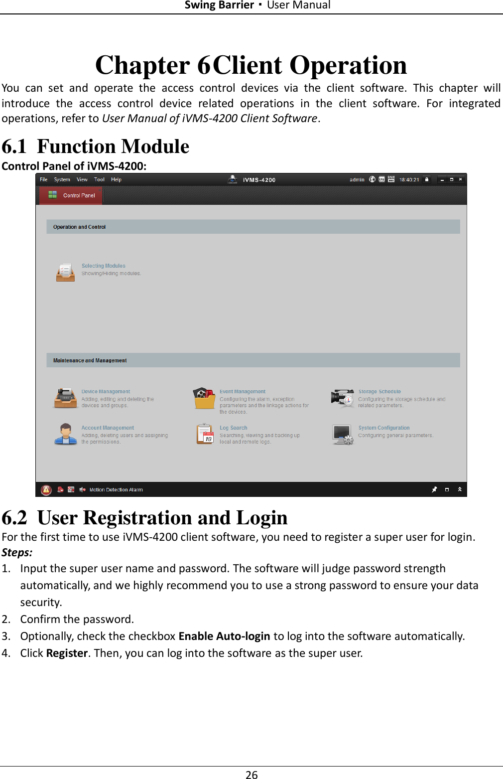 Swing Barrier·User Manual 26 Chapter 6 Client Operation You  can  set  and  operate  the  access  control  devices  via  the  client  software.  This  chapter  will introduce  the  access  control  device  related  operations  in  the  client  software.  For  integrated operations, refer to User Manual of iVMS-4200 Client Software. 6.1 Function Module Control Panel of iVMS-4200:  6.2 User Registration and Login For the first time to use iVMS-4200 client software, you need to register a super user for login. Steps: 1. Input the super user name and password. The software will judge password strength automatically, and we highly recommend you to use a strong password to ensure your data security. 2. Confirm the password.   3. Optionally, check the checkbox Enable Auto-login to log into the software automatically. 4. Click Register. Then, you can log into the software as the super user. 