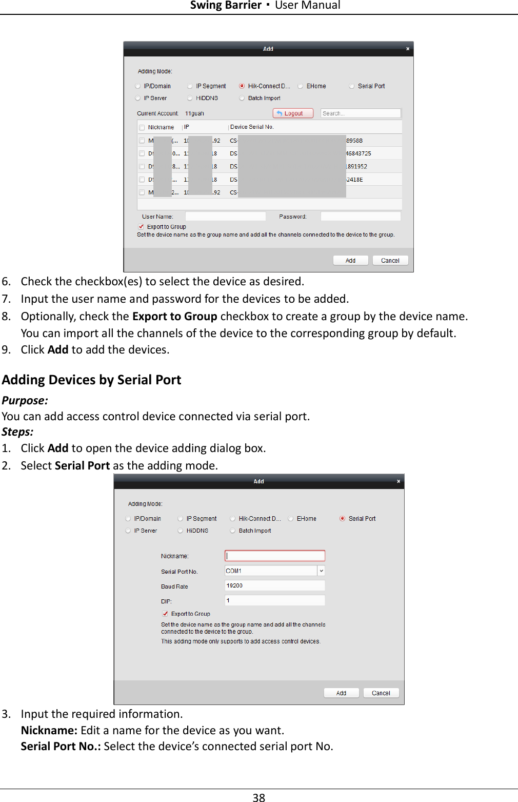 Swing Barrier·User Manual 38  6. Check the checkbox(es) to select the device as desired. 7. Input the user name and password for the devices to be added. 8. Optionally, check the Export to Group checkbox to create a group by the device name.   You can import all the channels of the device to the corresponding group by default. 9. Click Add to add the devices. Adding Devices by Serial Port Purpose: You can add access control device connected via serial port. Steps: 1. Click Add to open the device adding dialog box. 2. Select Serial Port as the adding mode.   3. Input the required information. Nickname: Edit a name for the device as you want. Serial Port No.: Select the device’s connected serial port No.   