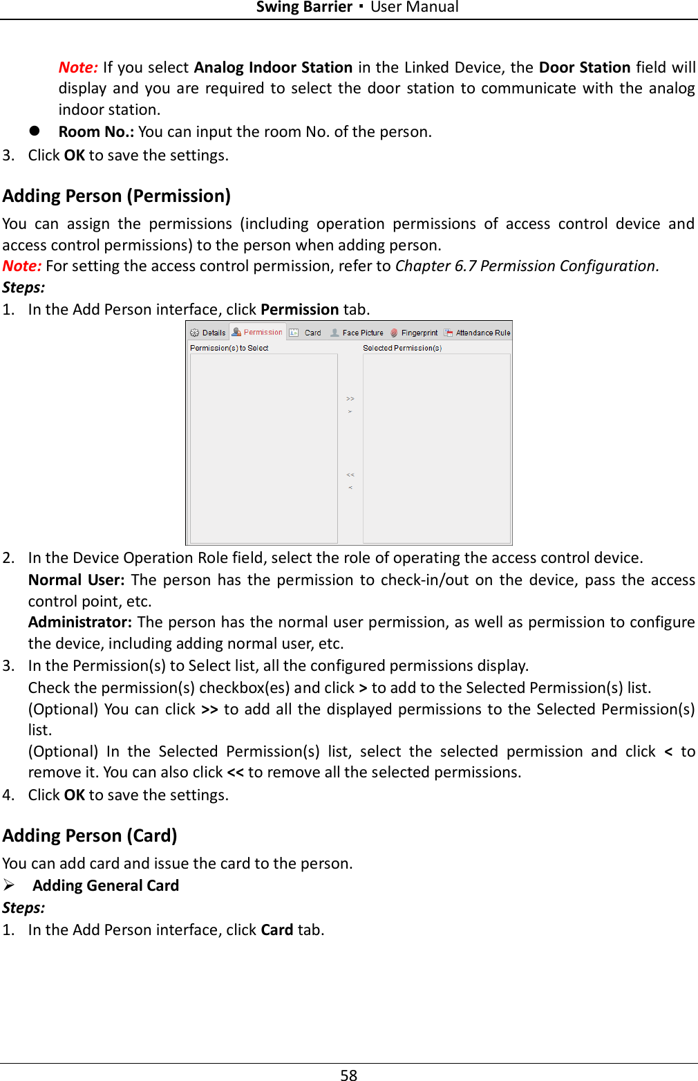 Swing Barrier·User Manual 58 Note: If you select Analog Indoor Station in the Linked Device, the Door Station field will display and  you are  required  to select the  door  station to  communicate with  the analog indoor station.  Room No.: You can input the room No. of the person. 3. Click OK to save the settings. Adding Person (Permission) You  can  assign  the  permissions  (including  operation  permissions  of  access  control  device  and access control permissions) to the person when adding person. Note: For setting the access control permission, refer to Chapter 6.7 Permission Configuration. Steps: 1. In the Add Person interface, click Permission tab.  2. In the Device Operation Role field, select the role of operating the access control device. Normal  User:  The person has  the  permission  to  check-in/out  on  the  device,  pass  the access control point, etc. Administrator: The person has the normal user permission, as well as permission to configure the device, including adding normal user, etc.     3. In the Permission(s) to Select list, all the configured permissions display.   Check the permission(s) checkbox(es) and click &gt; to add to the Selected Permission(s) list. (Optional) You can click &gt;&gt; to add all the displayed permissions  to the Selected Permission(s) list. (Optional)  In  the  Selected  Permission(s)  list,  select  the  selected  permission  and  click  &lt;  to remove it. You can also click &lt;&lt; to remove all the selected permissions. 4. Click OK to save the settings. Adding Person (Card) You can add card and issue the card to the person.  Adding General Card Steps: 1. In the Add Person interface, click Card tab. 