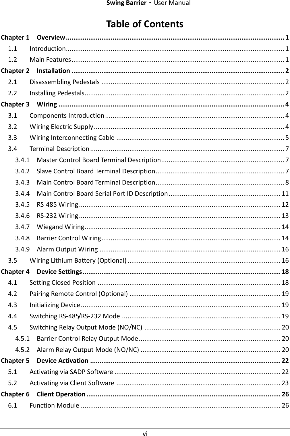    Swing Barrier·User Manual vi  Table of Contents Chapter 1 Overview ..................................................................................................................... 1 1.1 Introduction..................................................................................................................... 1 1.2 Main Features .................................................................................................................. 1 Chapter 2 Installation .................................................................................................................. 2 2.1 Disassembling Pedestals .................................................................................................. 2 2.2 Installing Pedestals........................................................................................................... 2 Chapter 3 Wiring ......................................................................................................................... 4 3.1 Components Introduction ................................................................................................ 4 3.2 Wiring Electric Supply ...................................................................................................... 4 3.3 Wiring Interconnecting Cable .......................................................................................... 5 3.4 Terminal Description ........................................................................................................ 7 3.4.1 Master Control Board Terminal Description.................................................................. 7 3.4.2 Slave Control Board Terminal Description..................................................................... 7 3.4.3 Main Control Board Terminal Description..................................................................... 8 3.4.4 Main Control Board Serial Port ID Description ............................................................ 11 3.4.5 RS-485 Wiring ............................................................................................................ 12 3.4.6 RS-232 Wiring ............................................................................................................ 13 3.4.7 Wiegand Wiring ......................................................................................................... 14 3.4.8 Barrier Control Wiring................................................................................................ 14 3.4.9 Alarm Output Wiring ................................................................................................. 16 3.5 Wiring Lithium Battery (Optional) .................................................................................. 16 Chapter 4 Device Settings .......................................................................................................... 18 4.1 Setting Closed Position .................................................................................................. 18 4.2 Pairing Remote Control (Optional) ................................................................................. 19 4.3 Initializing Device ........................................................................................................... 19 4.4 Switching RS-485/RS-232 Mode ..................................................................................... 19 4.5 Switching Relay Output Mode (NO/NC) ......................................................................... 20 4.5.1 Barrier Control Relay Output Mode ............................................................................ 20 4.5.2 Alarm Relay Output Mode (NO/NC) ........................................................................... 20 Chapter 5 Device Activation ...................................................................................................... 22 5.1 Activating via SADP Software ......................................................................................... 22 5.2 Activating via Client Software ........................................................................................ 23 Chapter 6 Client Operation ........................................................................................................ 26 6.1 Function Module ........................................................................................................... 26 