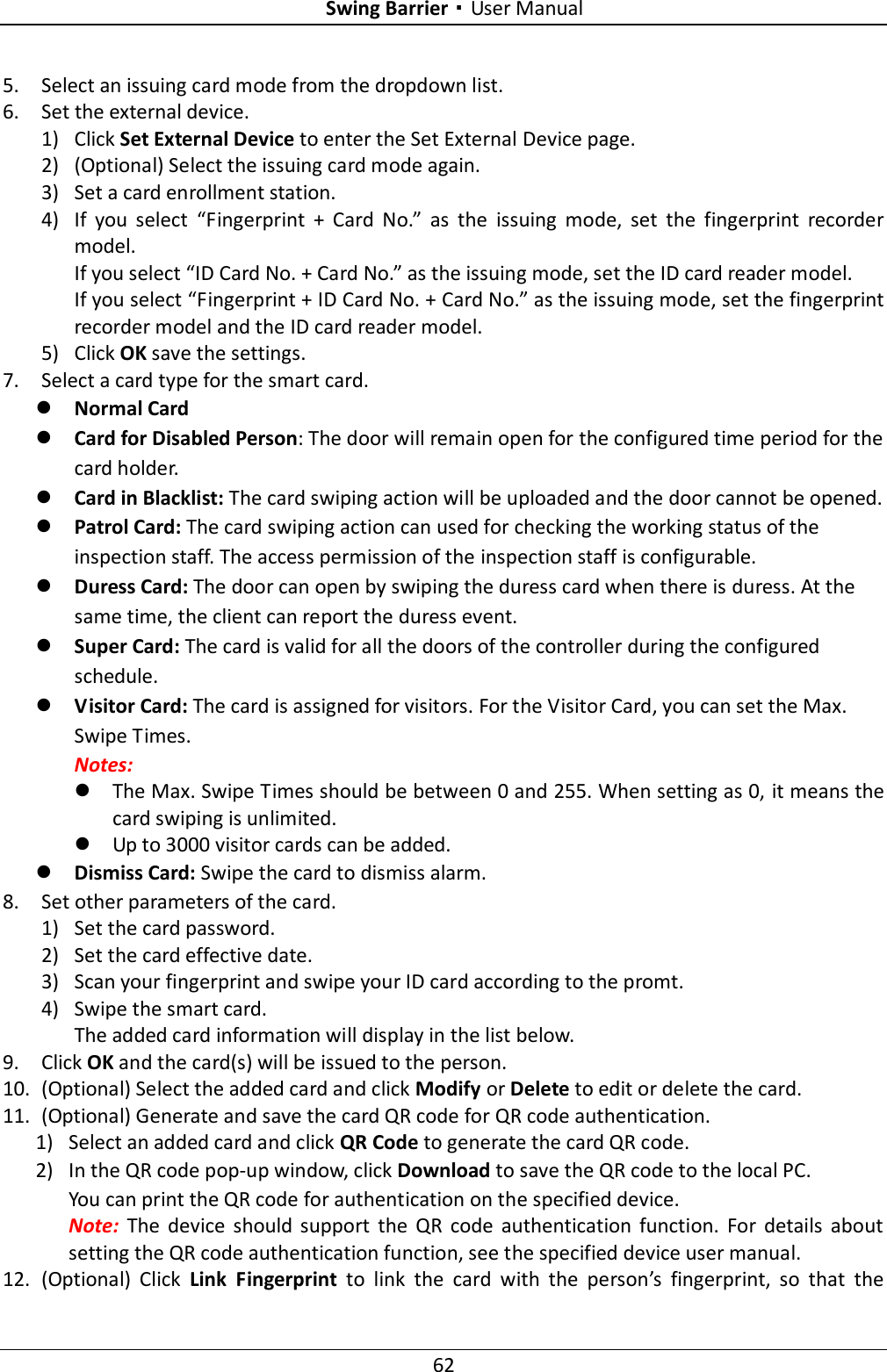 Swing Barrier·User Manual 62 5. Select an issuing card mode from the dropdown list. 6. Set the external device. 1) Click Set External Device to enter the Set External Device page. 2) (Optional) Select the issuing card mode again. 3) Set a card enrollment station. 4) If  you  select  “Fingerprint  +  Card  No.”  as  the  issuing  mode,  set  the  fingerprint  recorder model. If you select “ID Card No. + Card No.” as the issuing mode, set the ID card reader model. If you select “Fingerprint + ID Card No. + Card No.” as the issuing mode, set the fingerprint recorder model and the ID card reader model. 5) Click OK save the settings. 7. Select a card type for the smart card.  Normal Card  Card for Disabled Person: The door will remain open for the configured time period for the card holder.  Card in Blacklist: The card swiping action will be uploaded and the door cannot be opened.  Patrol Card: The card swiping action can used for checking the working status of the inspection staff. The access permission of the inspection staff is configurable.  Duress Card: The door can open by swiping the duress card when there is duress. At the same time, the client can report the duress event.  Super Card: The card is valid for all the doors of the controller during the configured schedule.  Visitor Card: The card is assigned for visitors. For the Visitor Card, you can set the Max. Swipe Times. Notes:    The Max. Swipe Times should be between 0 and 255. When setting as 0, it means the card swiping is unlimited.  Up to 3000 visitor cards can be added.  Dismiss Card: Swipe the card to dismiss alarm. 8. Set other parameters of the card. 1) Set the card password. 2) Set the card effective date. 3) Scan your fingerprint and swipe your ID card according to the promt. 4) Swipe the smart card. The added card information will display in the list below. 9. Click OK and the card(s) will be issued to the person. 10. (Optional) Select the added card and click Modify or Delete to edit or delete the card. 11. (Optional) Generate and save the card QR code for QR code authentication. 1) Select an added card and click QR Code to generate the card QR code. 2) In the QR code pop-up window, click Download to save the QR code to the local PC. You can print the QR code for authentication on the specified device.   Note:  The  device  should  support  the  QR  code  authentication  function.  For  details  about setting the QR code authentication function, see the specified device user manual. 12. (Optional)  Click  Link  Fingerprint  to  link  the  card  with  the  person’s  fingerprint,  so  that  the 