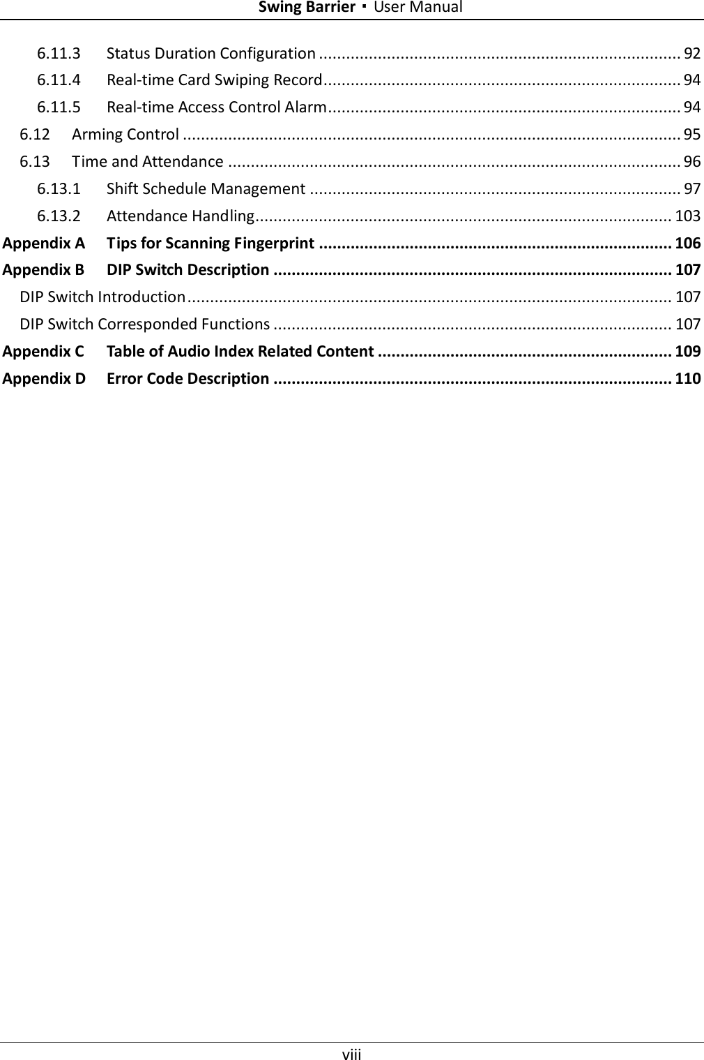    Swing Barrier·User Manual viii  6.11.3 Status Duration Configuration ................................................................................ 92 6.11.4 Real-time Card Swiping Record............................................................................... 94 6.11.5 Real-time Access Control Alarm.............................................................................. 94 6.12 Arming Control .............................................................................................................. 95 6.13 Time and Attendance .................................................................................................... 96 6.13.1 Shift Schedule Management .................................................................................. 97 6.13.2 Attendance Handling............................................................................................ 103 Appendix A Tips for Scanning Fingerprint .............................................................................. 106 Appendix B DIP Switch Description ........................................................................................ 107 DIP Switch Introduction ........................................................................................................... 107 DIP Switch Corresponded Functions ........................................................................................ 107 Appendix C Table of Audio Index Related Content ................................................................. 109 Appendix D Error Code Description ........................................................................................ 110 