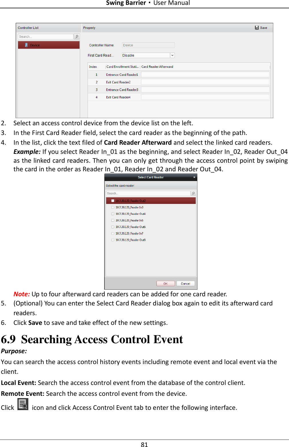 Swing Barrier·User Manual 81  2. Select an access control device from the device list on the left. 3. In the First Card Reader field, select the card reader as the beginning of the path. 4. In the list, click the text filed of Card Reader Afterward and select the linked card readers. Example: If you select Reader In_01 as the beginning, and select Reader In_02, Reader Out_04 as the linked card readers. Then you can only get through the access control point by swiping the card in the order as Reader In_01, Reader In_02 and Reader Out_04.  Note: Up to four afterward card readers can be added for one card reader. 5. (Optional) You can enter the Select Card Reader dialog box again to edit its afterward card readers. 6. Click Save to save and take effect of the new settings. 6.9 Searching Access Control Event Purpose: You can search the access control history events including remote event and local event via the client. Local Event: Search the access control event from the database of the control client. Remote Event: Search the access control event from the device. Click    icon and click Access Control Event tab to enter the following interface.   