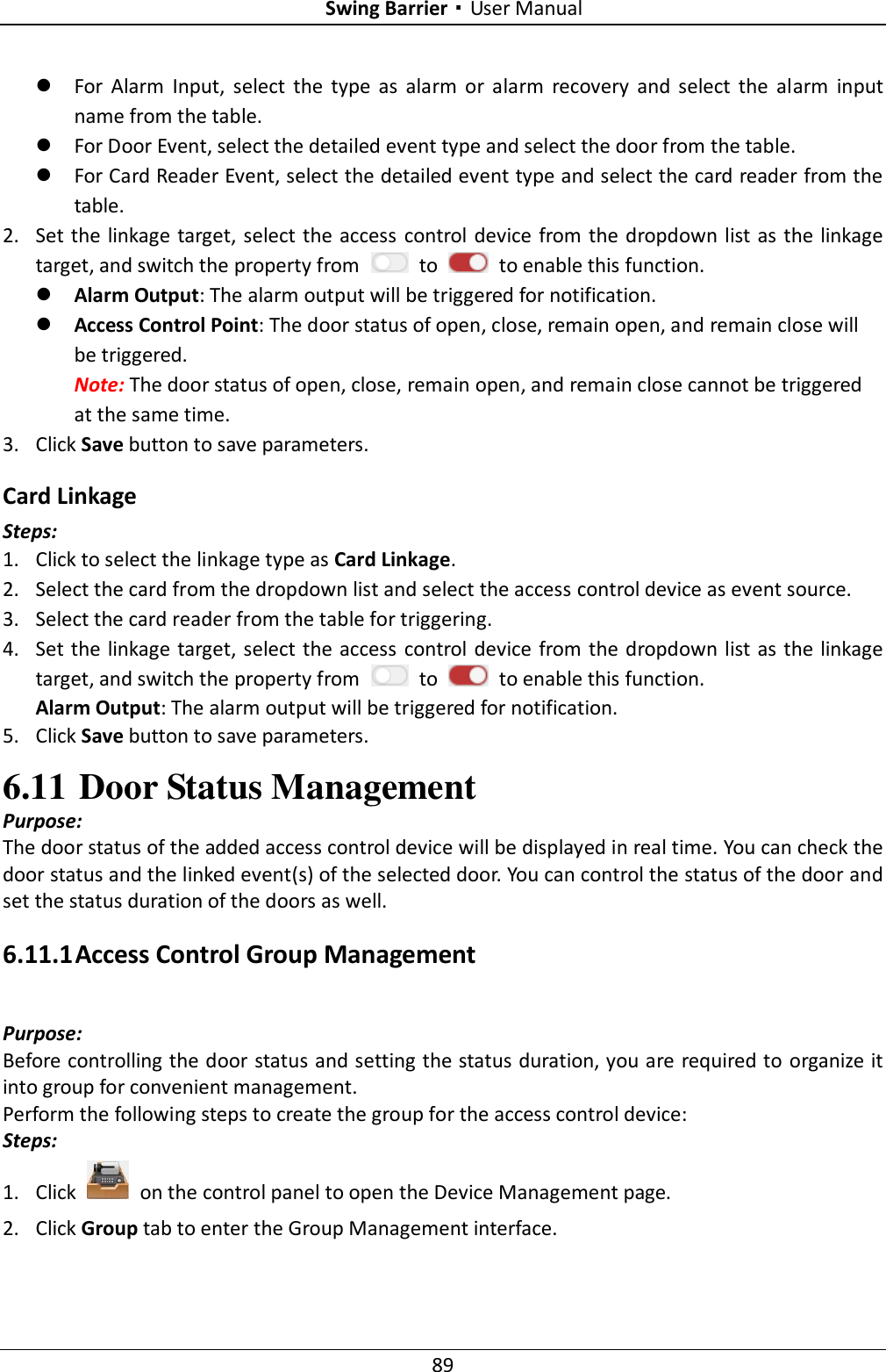 Swing Barrier·User Manual 89  For  Alarm  Input,  select  the  type  as  alarm  or  alarm  recovery  and  select  the  alarm  input name from the table.  For Door Event, select the detailed event type and select the door from the table.  For Card Reader Event, select the detailed event type and select the card reader from the table. 2. Set the linkage target, select the access control device from the dropdown list as the linkage target, and switch the property from    to    to enable this function.  Alarm Output: The alarm output will be triggered for notification.  Access Control Point: The door status of open, close, remain open, and remain close will be triggered. Note: The door status of open, close, remain open, and remain close cannot be triggered at the same time.   3. Click Save button to save parameters.     Card Linkage Steps: 1. Click to select the linkage type as Card Linkage. 2. Select the card from the dropdown list and select the access control device as event source.   3. Select the card reader from the table for triggering.   4. Set the linkage target, select the access control device from the dropdown list as the linkage target, and switch the property from    to    to enable this function. Alarm Output: The alarm output will be triggered for notification. 5. Click Save button to save parameters.   6.11 Door Status Management   Purpose: The door status of the added access control device will be displayed in real time. You can check the door status and the linked event(s) of the selected door. You can control the status of the door and set the status duration of the doors as well. 6.11.1 Access Control Group Management Purpose: Before controlling the door status and setting the status duration, you are required to organize it into group for convenient management.   Perform the following steps to create the group for the access control device: Steps: 1. Click    on the control panel to open the Device Management page. 2. Click Group tab to enter the Group Management interface. 