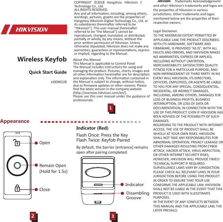Appearance123Wireless KeyfobQuick Start GuideDisambling GrooveIndicatorIndicator (Red)Flash Once: Press the KeyFlash Twice: Keyfob PairedCOPYRIGHT ©2018 Hangzhou Hikvision Digital Technology Co., Ltd. ALL RIGHTS RESERVED.Any and all informaon, including, among others, wordings, pictures, graphs are the properes of Hangzhou Hikvision Digital Technology Co., Ltd. or its subsidiaries (hereinaer referred to be “Hikvision”). This user manual (hereinaer referred to be “the Manual”) cannot be reproduced, changed, translated, or distributed, parally or wholly, by any means, without the prior wrien permission of Hikvision. Unless otherwise spulated, Hikvision does not make any warranes, guarantees or representaons, express or implied, regarding to the Manual.About this ManualThis Manual is applicable to Control PanelThe Manual includes instrucons for using and managing the product. Pictures, charts, images and all other informaon hereinaer are for descripon and explanaon only. The informaon contained in the Manual is subject to change, without noce, due to ﬁrmware updates or other reasons. Please ﬁnd the latest version in the company website (hp://overseas.hikvision.com/en/). Please use this user manual under the guidance of professionals.                          Trademarks Acknowledgement and other Hikvision’s trademarks and logos are the properes of Hikvision in various jurisdicons. Other trademarks and logos menoned below are the properes of their respecve owners.Legal DisclaimerTO THE MAXIMUM EXTENT PERMITTED BY APPLICABLE LAW, THE PRODUCT DESCRIBED, WITH ITS HARDWARE, SOFTWARE AND FIRMWARE, IS PROVIDED “AS IS”, WITH ALL FAULTS AND ERRORS, AND HIKVISION MAKES NO WARRANTIES, EXPRESS OR IMPLIED, INCLUDING WITHOUT LIMITATION, MERCHANTABILITY, SATISFACTORY QUALITY, FITNESS FOR A PARTICULAR PURPOSE, AND NON-INFRINGEMENT OF THIRD PARTY. IN NO EVENT WILL HIKVISION, ITS DIRECTORS, OFFICERS, EMPLOYEES, OR AGENTS BE LIABLE TO YOU FOR ANY SPECIAL, CONSEQUENTIAL, INCIDENTAL, OR INDIRECT DAMAGES, INCLUDING, AMONG OTHERS, DAMAGES FOR LOSS OF BUSINESS PROFITS, BUSINESS INTERRUPTION, OR LOSS OF DATA OR DOCUMENTATION, IN CONNECTION WITH THE USE OF THIS PRODUCT, EVEN IF HIKVISION HAS BEEN ADVISED OF THE POSSIBILITY OF SUCH DAMAGES.REGARDING TO THE PRODUCT WITH INTERNET ACCESS, THE USE OF PRODUCT SHALL BE WHOLLY AT YOUR OWN RISKS. HIKVISION SHALL NOT TAKE ANY RESPONSIBILITES FOR ABNORMAL OPERATION, PRIVACY LEAKAGE OR OTHER DAMAGES RESULTING FROM CYBER ATTACK, HACKER ATTACK, VIRUS INSPECTION, OR OTHER INTERNET SECURITY RISKS; HOWEVER, HIKVISION WILL PROVIDE TIMELY TECHNICAL SUPPORT IF REQUIRED. SURVEILLANCE LAWS VARY BY JURISDICTION. PLEASE CHECK ALL RELEVANT LAWS IN YOUR JURISDICTION BEFORE USING THIS PRODUCT IN ORDER TO ENSURE THAT YOUR USE CONFORMS THE APPLICABLE LAW. HIKVISION SHALL NOT BE LIABLE IN THE EVENT THAT THIS PRODUCT IS USED WITH ILLEGITIMATE PURPOSES. IN THE EVENT OF ANY CONFLICTS BETWEEN THIS MANUAL AND THE APPLICABLE LAW, THE LATER PREVAILS.OpenCloseRemain Open(Hold for 1.5s)By default, the barrier (entrance) remains open aer pairing completed.UD09022B
