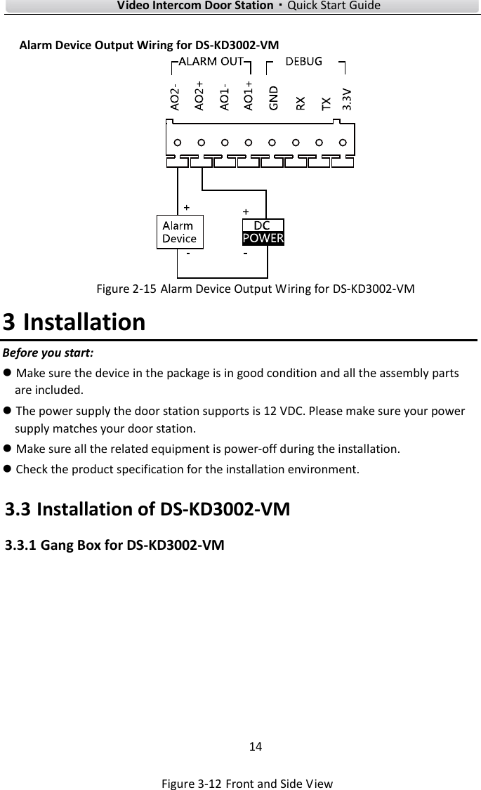 Video Intercom Door Station·Quick Start Guide Alarm Device Output Wiring for DS-KD3002-VM Figure 2-15 Alarm Device Output Wiring for DS-KD3002-VM 3 Installation Before you start: Make sure the device in the package is in good condition and all the assembly parts are included.The power supply the door station supports is 12 VDC. Please make sure your powersupply matches your door station.Make sure all the related equipment is power-off during the installation.Check the product specification for the installation environment.3.3 Installation of DS-KD3002-VM 3.3.1 Gang Box for DS-KD3002-VM Figure 3-12 Front and Side View 14 
