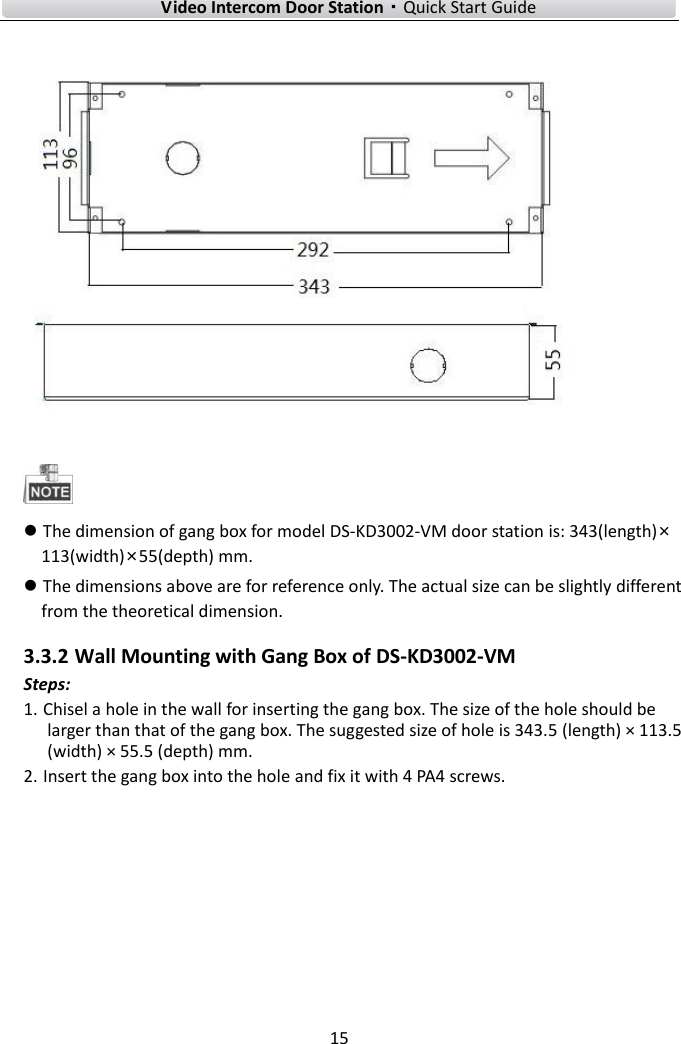 Video Intercom Door Station·Quick Start Guide 15 The dimension of gang box for model DS-KD3002-VM door station is: 343(length)×113(width)×55(depth) mm.The dimensions above are for reference only. The actual size can be slightly differentfrom the theoretical dimension.3.3.2 Wall Mounting with Gang Box of DS-KD3002-VM Steps: 1. Chisel a hole in the wall for inserting the gang box. The size of the hole should be larger than that of the gang box. The suggested size of hole is 343.5 (length) × 113.5 (width) × 55.5 (depth) mm. 2. Insert the gang box into the hole and fix it with 4 PA4 screws.