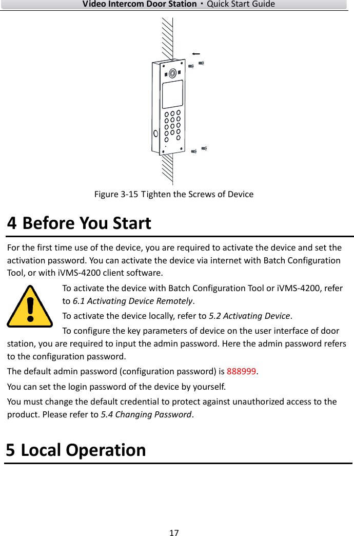 Video Intercom Door Station·Quick Start Guide 17 Figure 3-15 Tighten the Screws of Device 4 Before You Start For the first time use of the device, you are required to activate the device and set the activation password. You can activate the device via internet with Batch Configuration Tool, or with iVMS-4200 client software. To activate the device with Batch Configuration Tool or iVMS-4200, refer to 6.1 Activating Device Remotely.   To activate the device locally, refer to 5.2 Activating Device. To configure the key parameters of device on the user interface of door station, you are required to input the admin password. Here the admin password refers to the configuration password.   The default admin password (configuration password) is 888999. You can set the login password of the device by yourself. You must change the default credential to protect against unauthorized access to the product. Please refer to 5.4 Changing Password. 5 Local Operation 