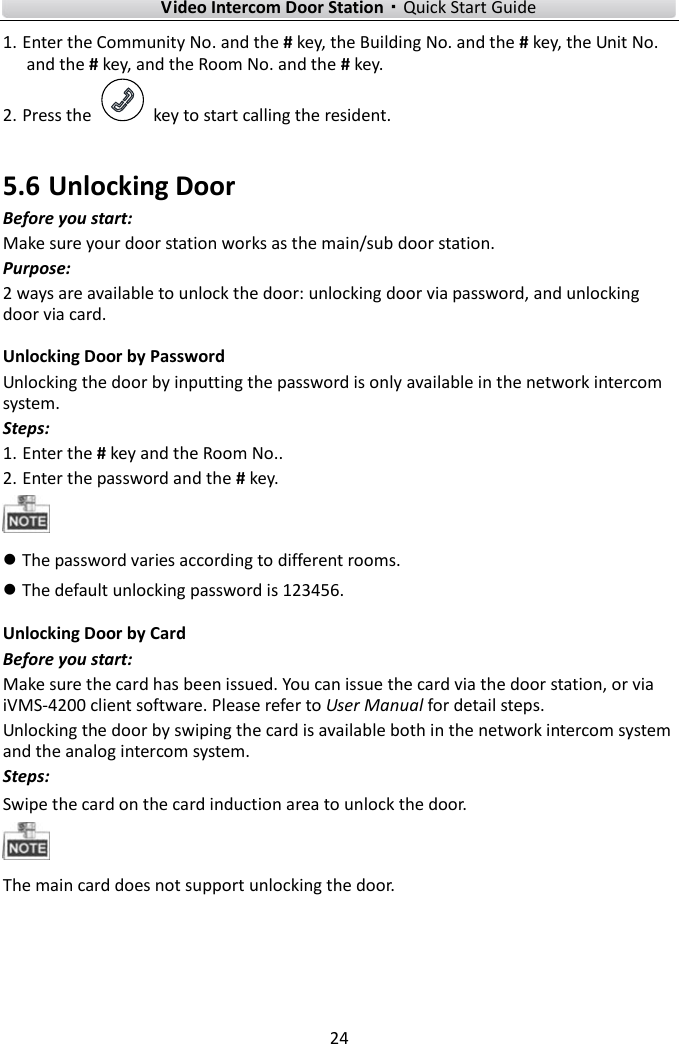 Video Intercom Door Station·Quick Start Guide 24 1. Enter the Community No. and the # key, the Building No. and the # key, the Unit No.and the # key, and the Room No. and the # key.2. Press the  key to start calling the resident. 5.6 Unlocking Door Before you start: Make sure your door station works as the main/sub door station. Purpose: 2 ways are available to unlock the door: unlocking door via password, and unlocking door via card.   Unlocking Door by Password Unlocking the door by inputting the password is only available in the network intercom system. Steps: 1. Enter the # key and the Room No..2. Enter the password and the # key.The password varies according to different rooms.The default unlocking password is 123456.Unlocking Door by Card Before you start: Make sure the card has been issued. You can issue the card via the door station, or via iVMS-4200 client software. Please refer to User Manual for detail steps.   Unlocking the door by swiping the card is available both in the network intercom system and the analog intercom system. Steps: Swipe the card on the card induction area to unlock the door. The main card does not support unlocking the door. 