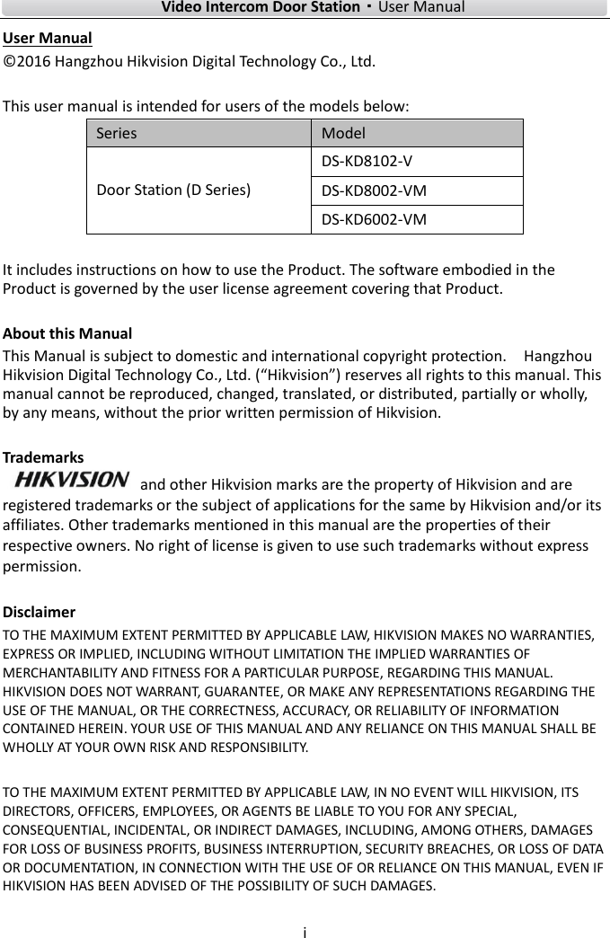    Video Intercom Door Station·User Manual i  User Manual © 2016 Hangzhou Hikvision Digital Technology Co., Ltd.    This user manual is intended for users of the models below: Series Model Door Station (D Series) DS-KD8102-V DS-KD8002-VM DS-KD6002-VM  It includes instructions on how to use the Product. The software embodied in the Product is governed by the user license agreement covering that Product.  About this Manual This Manual is subject to domestic and international copyright protection.    Hangzhou Hikvision Digital Technology Co., Ltd. (“Hikvision”) reserves all rights to this manual. This manual cannot be reproduced, changed, translated, or distributed, partially or wholly, by any means, without the prior written permission of Hikvision.    Trademarks   and other Hikvision marks are the property of Hikvision and are registered trademarks or the subject of applications for the same by Hikvision and/or its affiliates. Other trademarks mentioned in this manual are the properties of their respective owners. No right of license is given to use such trademarks without express permission.  Disclaimer TO THE MAXIMUM EXTENT PERMITTED BY APPLICABLE LAW, HIKVISION MAKES NO WARRANTIES, EXPRESS OR IMPLIED, INCLUDING WITHOUT LIMITATION THE IMPLIED WARRANTIES OF MERCHANTABILITY AND FITNESS FOR A PARTICULAR PURPOSE, REGARDING THIS MANUAL. HIKVISION DOES NOT WARRANT, GUARANTEE, OR MAKE ANY REPRESENTATIONS REGARDING THE USE OF THE MANUAL, OR THE CORRECTNESS, ACCURACY, OR RELIABILITY OF INFORMATION CONTAINED HEREIN. YOUR USE OF THIS MANUAL AND ANY RELIANCE ON THIS MANUAL SHALL BE WHOLLY AT YOUR OWN RISK AND RESPONSIBILITY.    TO THE MAXIMUM EXTENT PERMITTED BY APPLICABLE LAW, IN NO EVENT WILL HIKVISION, ITS DIRECTORS, OFFICERS, EMPLOYEES, OR AGENTS BE LIABLE TO YOU FOR ANY SPECIAL, CONSEQUENTIAL, INCIDENTAL, OR INDIRECT DAMAGES, INCLUDING, AMONG OTHERS, DAMAGES FOR LOSS OF BUSINESS PROFITS, BUSINESS INTERRUPTION, SECURITY BREACHES, OR LOSS OF DATA OR DOCUMENTATION, IN CONNECTION WITH THE USE OF OR RELIANCE ON THIS MANUAL, EVEN IF HIKVISION HAS BEEN ADVISED OF THE POSSIBILITY OF SUCH DAMAGES.    
