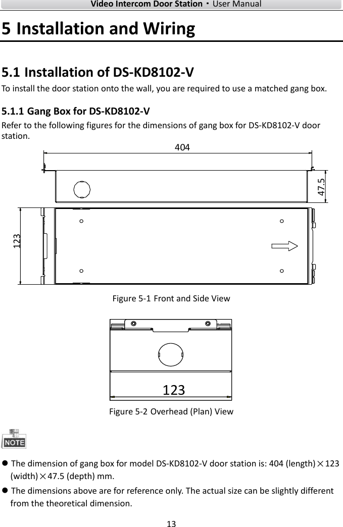    Video Intercom Door Station·User Manual 13  5 Installation and Wiring 5.1 Installation of DS-KD8102-V To install the door station onto the wall, you are required to use a matched gang box. 5.1.1 Gang Box for DS-KD8102-V Refer to the following figures for the dimensions of gang box for DS-KD8102-V door station. 12347.5404 Figure 5-1 Front and Side View 123 Figure 5-2 Overhead (Plan) View   The dimension of gang box for model DS-KD8102-V door station is: 404 (length)×123 (width)×47.5 (depth) mm.  The dimensions above are for reference only. The actual size can be slightly different from the theoretical dimension. 
