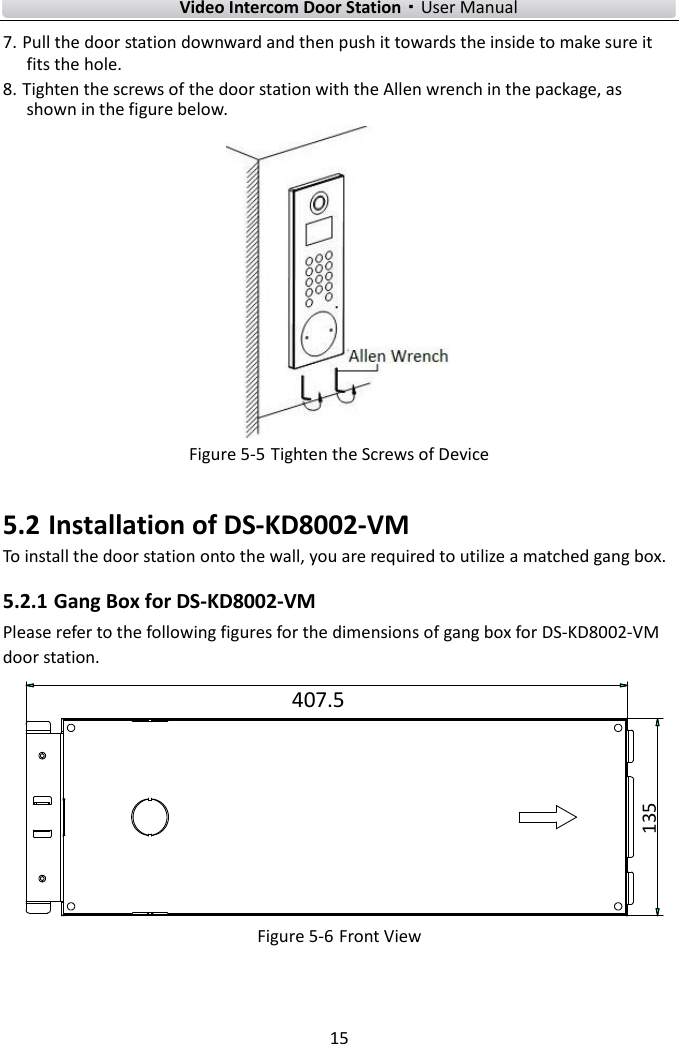    Video Intercom Door Station·User Manual 15  7. Pull the door station downward and then push it towards the inside to make sure it fits the hole. 8. Tighten the screws of the door station with the Allen wrench in the package, as shown in the figure below.  Figure 5-5 Tighten the Screws of Device 5.2 Installation of DS-KD8002-VM   To install the door station onto the wall, you are required to utilize a matched gang box. 5.2.1 Gang Box for DS-KD8002-VM Please refer to the following figures for the dimensions of gang box for DS-KD8002-VM door station. 407.5135 Figure 5-6 Front View 