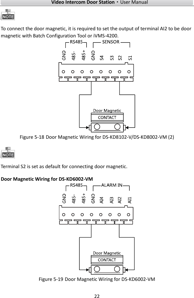    Video Intercom Door Station·User Manual 22   To connect the door magnetic, it is required to set the output of terminal AI2 to be door magnetic with Batch Configuration Tool or iVMS-4200.    Figure 5-18 Door Magnetic Wiring for DS-KD8102-V/DS-KD8002-VM (2)  Terminal S2 is set as default for connecting door magnetic. Door Magnetic Wiring for DS-KD6002-VM  Figure 5-19 Door Magnetic Wiring for DS-KD6002-VM   