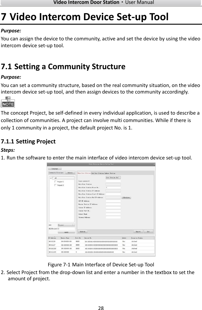    Video Intercom Door Station·User Manual 28  7 Video Intercom Device Set-up Tool Purpose: You can assign the device to the community, active and set the device by using the video intercom device set-up tool.   7.1 Setting a Community Structure Purpose:   You can set a community structure, based on the real community situation, on the video intercom device set-up tool, and then assign devices to the community accordingly.    The concept Project, be self-defined in every individual application, is used to describe a collection of communities. A project can involve multi communities. While if there is only 1 community in a project, the default project No. is 1.   7.1.1 Setting Project Steps: 1. Run the software to enter the main interface of video intercom device set-up tool.    Figure 7-1 Main Interface of Device Set-up Tool 2. Select Project from the drop-down list and enter a number in the textbox to set the amount of project.   
