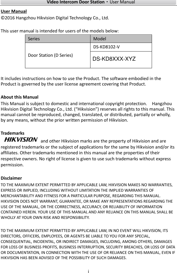    Video Intercom Door Station·User Manual i  User Manual © 2016 Hangzhou Hikvision Digital Technology Co., Ltd.    This user manual is intended for users of the models below: Series Model Door Station (D Series) DS-KD8102-V    It includes instructions on how to use the Product. The software embodied in the Product is governed by the user license agreement covering that Product.  About this Manual This Manual is subject to domestic and international copyright protection.    Hangzhou Hikvision Digital Technology Co., Ltd. (“Hikvision”) reserves all rights to this manual. This manual cannot be reproduced, changed, translated, or distributed, partially or wholly, by any means, without the prior written permission of Hikvision.    Trademarks   and other Hikvision marks are the property of Hikvision and are registered trademarks or the subject of applications for the same by Hikvision and/or its affiliates. Other trademarks mentioned in this manual are the properties of their respective owners. No right of license is given to use such trademarks without express permission.  Disclaimer TO THE MAXIMUM EXTENT PERMITTED BY APPLICABLE LAW, HIKVISION MAKES NO WARRANTIES, EXPRESS OR IMPLIED, INCLUDING WITHOUT LIMITATION THE IMPLIED WARRANTIES OF MERCHANTABILITY AND FITNESS FOR A PARTICULAR PURPOSE, REGARDING THIS MANUAL. HIKVISION DOES NOT WARRANT, GUARANTEE, OR MAKE ANY REPRESENTATIONS REGARDING THE USE OF THE MANUAL, OR THE CORRECTNESS, ACCURACY, OR RELIABILITY OF INFORMATION CONTAINED HEREIN. YOUR USE OF THIS MANUAL AND ANY RELIANCE ON THIS MANUAL SHALL BE WHOLLY AT YOUR OWN RISK AND RESPONSIBILITY.    TO THE MAXIMUM EXTENT PERMITTED BY APPLICABLE LAW, IN NO EVENT WILL HIKVISION, ITS DIRECTORS, OFFICERS, EMPLOYEES, OR AGENTS BE LIABLE TO YOU FOR ANY SPECIAL, CONSEQUENTIAL, INCIDENTAL, OR INDIRECT DAMAGES, INCLUDING, AMONG OTHERS, DAMAGES FOR LOSS OF BUSINESS PROFITS, BUSINESS INTERRUPTION, SECURITY BREACHES, OR LOSS OF DATA OR DOCUMENTATION, IN CONNECTION WITH THE USE OF OR RELIANCE ON THIS MANUAL, EVEN IF HIKVISION HAS BEEN ADVISED OF THE POSSIBILITY OF SUCH DAMAGES.    DS-KD8XXX-XYZ
