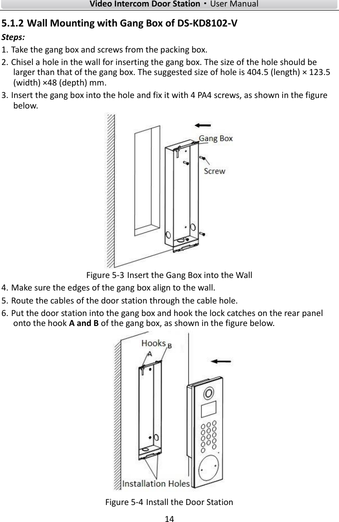    Video Intercom Door Station·User Manual 14  5.1.2 Wall Mounting with Gang Box of DS-KD8102-V Steps: 1. Take the gang box and screws from the packing box. 2. Chisel a hole in the wall for inserting the gang box. The size of the hole should be larger than that of the gang box. The suggested size of hole is 404.5 (length) × 123.5 (width) ×48 (depth) mm. 3. Insert the gang box into the hole and fix it with 4 PA4 screws, as shown in the figure below.  Figure 5-3 Insert the Gang Box into the Wall 4. Make sure the edges of the gang box align to the wall. 5. Route the cables of the door station through the cable hole. 6. Put the door station into the gang box and hook the lock catches on the rear panel onto the hook A and B of the gang box, as shown in the figure below.  Figure 5-4 Install the Door Station 