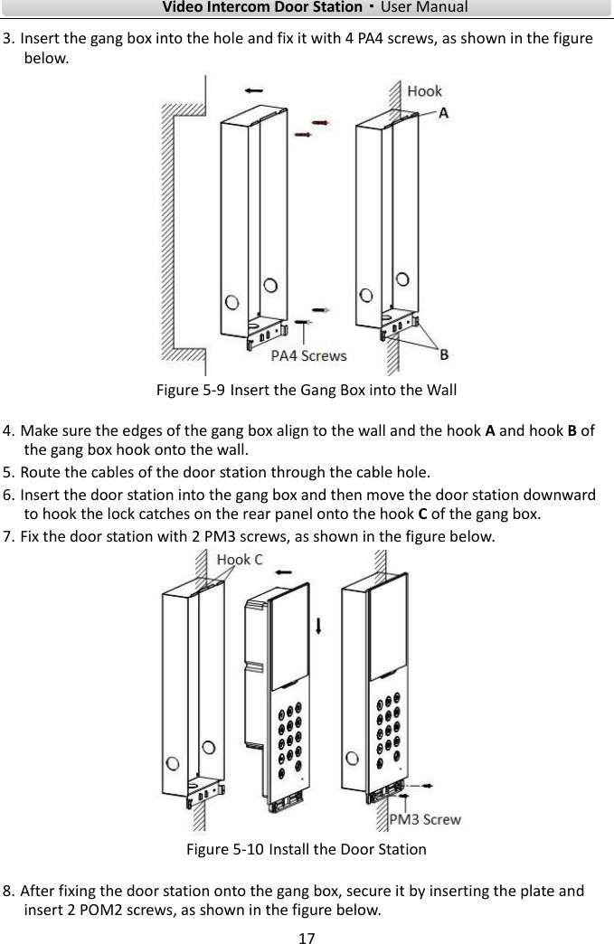    Video Intercom Door Station·User Manual 17  3. Insert the gang box into the hole and fix it with 4 PA4 screws, as shown in the figure below.  Figure 5-9 Insert the Gang Box into the Wall 4. Make sure the edges of the gang box align to the wall and the hook A and hook B of the gang box hook onto the wall. 5. Route the cables of the door station through the cable hole. 6. Insert the door station into the gang box and then move the door station downward to hook the lock catches on the rear panel onto the hook C of the gang box. 7. Fix the door station with 2 PM3 screws, as shown in the figure below.  Figure 5-10 Install the Door Station 8. After fixing the door station onto the gang box, secure it by inserting the plate and insert 2 POM2 screws, as shown in the figure below. 