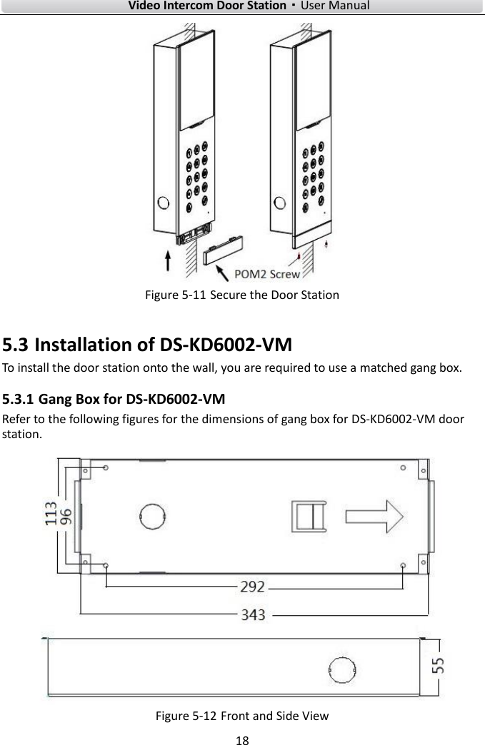    Video Intercom Door Station·User Manual 18   Figure 5-11 Secure the Door Station 5.3 Installation of DS-KD6002-VM To install the door station onto the wall, you are required to use a matched gang box. 5.3.1 Gang Box for DS-KD6002-VM Refer to the following figures for the dimensions of gang box for DS-KD6002-VM door station.   Figure 5-12 Front and Side View 